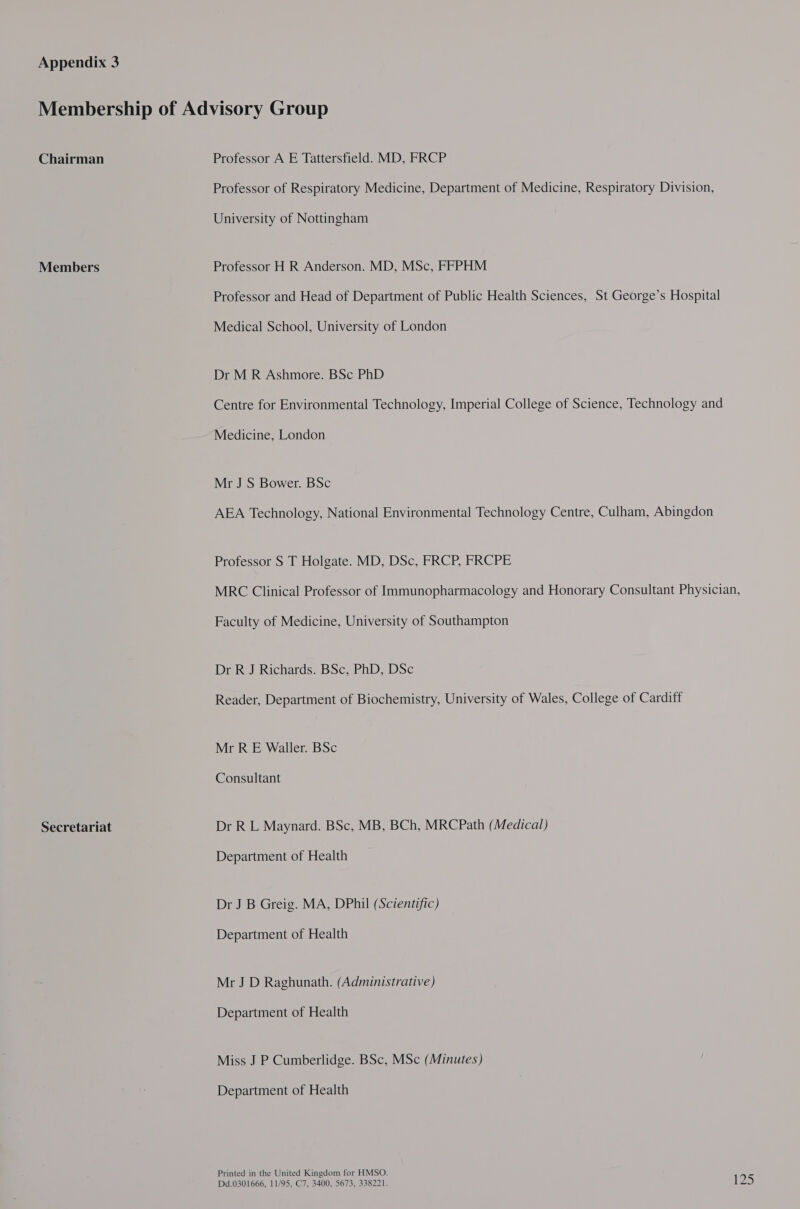 Chairman Members Secretariat Professor A E Tattersfield. MD, FRCP Professor of Respiratory Medicine, Department of Medicine, Respiratory Division, University of Nottingham Professor H R Anderson. MD, MSc, FFPHM Professor and Head of Department of Public Health Sciences, St George’s Hospital Medical School, University of London Dr M R Ashmore. BSc PhD Centre for Environmental Technology, Imperial College of Science, Technology and Medicine, London Mr J S Bower. BSc AEA Technology, National Environmental Technology Centre, Culham, Abingdon Professor S T Holgate. MD, DSc, FRCP, FRCPE MRC Clinical Professor of Immunopharmacology and Honorary Consultant Physician, Faculty of Medicine, University of Southampton Dr R J Richards. BSc, PhD, DSc Reader, Department of Biochemistry, University of Wales, College of Cardiff Mr R E Waller. BSc Consultant Dr R L Maynard. BSc, MB, BCh, MRCPath (Medical) Department of Health Dr J B Greig. MA, DPhil (Scientific) Department of Health Mr J D Raghunath. (Administrative) Department of Health Miss J P Cumberlidge. BSc, MSc (Minutes) Department of Health Printed in the United Kingdom for HMSO.