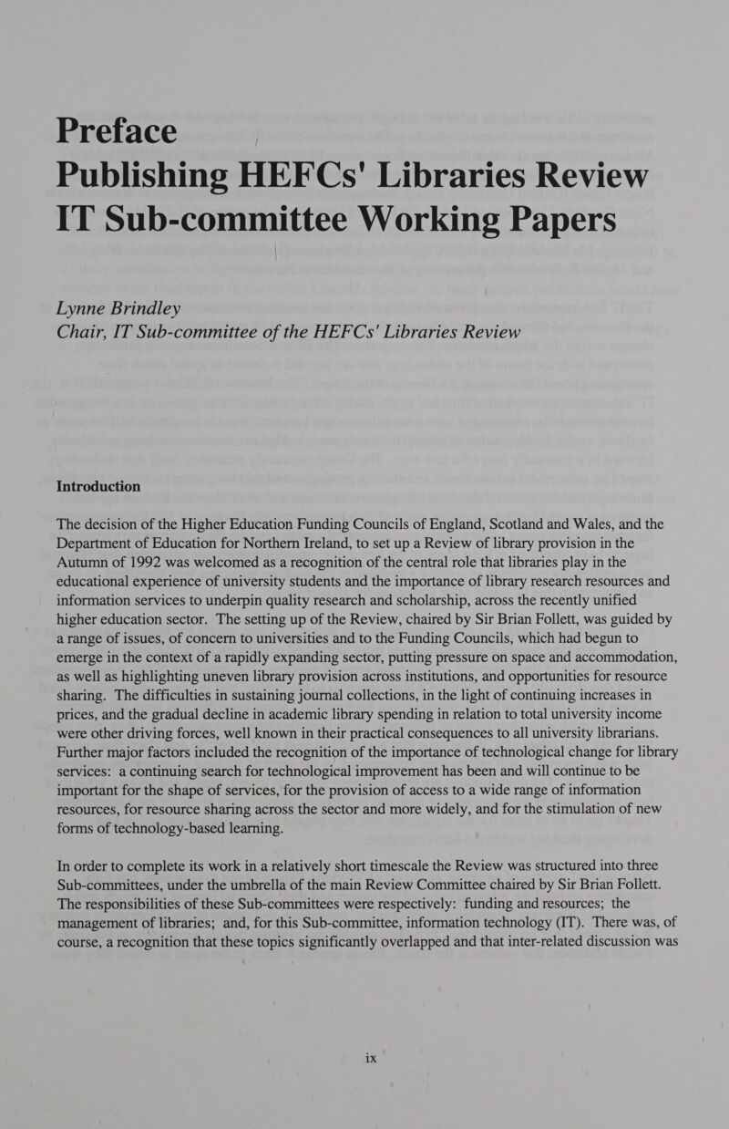 Preface Publishing HEFCs' Libraries Review IT Sub-committee Working Papers Lynne Brindley Chair, IT Sub-committee of the HEFCs' Libraries Review Introduction The decision of the Higher Education Funding Councils of England, Scotland and Wales, and the Department of Education for Northern Ireland, to set up a Review of library provision in the Autumn of 1992 was welcomed as a recognition of the central role that libraries play in the educational experience of university students and the importance of library research resources and information services to underpin quality research and scholarship, across the recently unified higher education sector. The setting up of the Review, chaired by Sir Brian Follett, was guided by a range of issues, of concern to universities and to the Funding Councils, which had begun to emerge in the context of a rapidly expanding sector, putting pressure on space and accommodation, as well as highlighting uneven library provision across institutions, and opportunities for resource sharing. The difficulties in sustaining journal collections, in the light of continuing increases in prices, and the gradual decline in academic library spending in relation to total university income were other driving forces, well known in their practical consequences to all university librarians. Further major factors included the recognition of the importance of technological change for library services: a continuing search for technological improvement has been and will continue to be important for the shape of services, for the provision of access to a wide range of information resources, for resource sharing across the sector and more widely, and for the stimulation of new forms of technology-based learning. In order to complete its work in a relatively short timescale the Review was structured into three Sub-committees, under the umbrella of the main Review Committee chaired by Sir Brian Follett. The responsibilities of these Sub-committees were respectively: funding and resources; the management of libraries; and, for this Sub-committee, information technology (IT). There was, of course, a recognition that these topics significantly overlapped and that inter-related discussion was