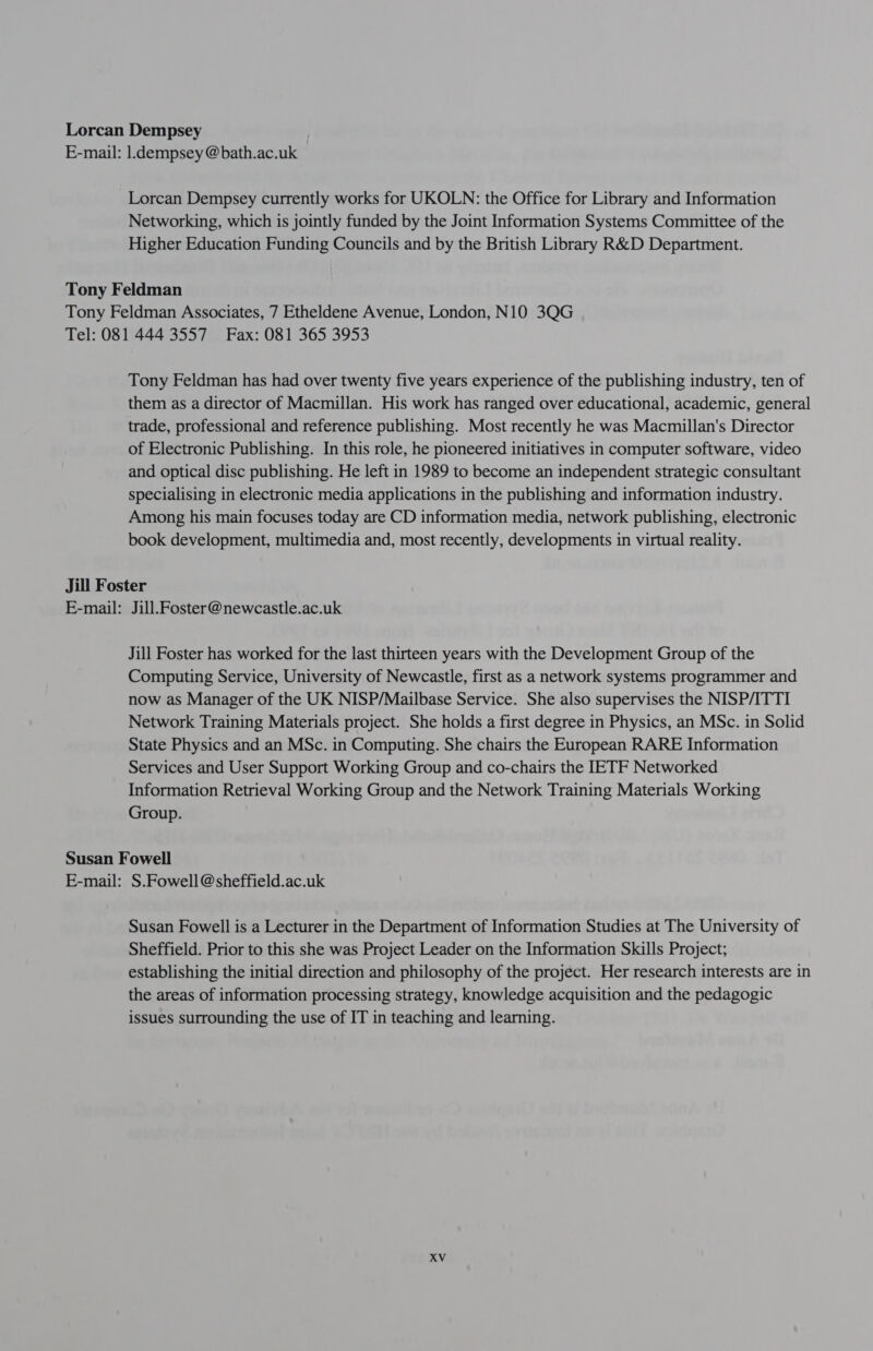 Lorcan Dempsey E-mail: l.dempsey @bath.ac.uk Lorcan Dempsey currently works for UKOLN: the Office for Library and Information Networking, which is jointly funded by the Joint Information Systems Committee of the Higher Education Funding Councils and by the British Library R&amp;D Department. Tony Feldman Tony Feldman Associates, 7 Etheldene Avenue, London, N10 3QG Tel: 081 444 3557 Fax: 081 365 3953 Tony Feldman has had over twenty five years experience of the publishing industry, ten of them as a director of Macmillan. His work has ranged over educational, academic, general trade, professional and reference publishing. Most recently he was Macmillan's Director of Electronic Publishing. In this role, he pioneered initiatives in computer software, video and optical disc publishing. He left in 1989 to become an independent strategic consultant specialising in electronic media applications in the publishing and information industry. Among his main focuses today are CD information media, network publishing, electronic book development, multimedia and, most recently, developments in virtual reality. Jill Foster E-mail: Jill.Foster@newcastle.ac.uk Jill Foster has worked for the last thirteen years with the Development Group of the Computing Service, University of Newcastle, first as a network systems programmer and now as Manager of the UK NISP/Mailbase Service. She also supervises the NISP/ITTI Network Training Materials project. She holds a first degree in Physics, an MSc. in Solid State Physics and an MSc. in Computing. She chairs the European RARE Information Services and User Support Working Group and co-chairs the IETF Networked Information Retrieval Working Group and the Network Training Materials Working Group. Susan Fowell E-mail: S.Fowell @sheffield.ac.uk Susan Fowell is a Lecturer in the Department of Information Studies at The University of Sheffield. Prior to this she was Project Leader on the Information Skills Project; establishing the initial direction and philosophy of the project. Her research interests are in the areas of information processing strategy, knowledge acquisition and the pedagogic issues surrounding the use of IT in teaching and learning.