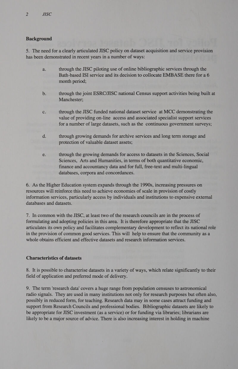 Background 5. The need for a clearly articulated JISC policy on dataset acquisition and service provision has been demonstrated in recent years in a number of ways: a. through the JISC piloting use of online bibliographic services through the Bath-based ISI service and its decision to collocate EMBASE there for a 6 month period; b. through the joint ESRC/JISC national Census support activities being built at Manchester; C3 through the JISC funded national dataset service at MCC demonstrating the value of providing on-line access and associated specialist support services for a number of large datasets, such as the continuous government surveys; d. through growing demands for archive services and long term storage and protection of valuable dataset assets; e through the growing demands for access to datasets in the Sciences, Social Sciences, Arts and Humanities, in terms of both quantitative economic, finance and accountancy data and for full, free-text and multi-lingual databases, corpora and concordances. 6. As the Higher Education system expands through the 1990s, increasing pressures on resources will reinforce this need to achieve economies of scale in provision of costly information services, particularly access by individuals and institutions to expensive external databases and datasets. 7. In common with the JISC, at least two of the research councils are in the process of formulating and adopting policies in this area. It is therefore appropriate that the JISC articulates its own policy and facilitates complementary development to reflect its national role in the provision of common good services. This will help to ensure that the community as a whole obtains efficient and effective datasets and research information services. Characteristics of datasets 8. It is possible to characterise datasets in a variety of ways, which relate significantly to their field of application and preferred mode of delivery. 9. The term 'research data' covers a huge range from population censuses to astronomical radio signals. They are used in many institutions not only for research purposes but often also, possibly in reduced form, for teaching. Research data may in some cases attract funding and support from Research Councils and professional bodies. Bibliographic datasets are likely to be appropriate for JISC investment (as a service) or for funding via libraries; librarians are likely to be a major source of advice. There is also increasing interest in holding in machine