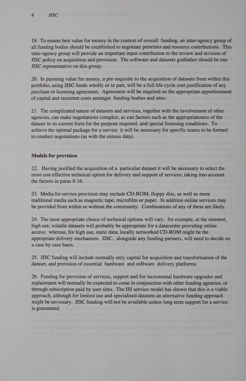 19. To ensure best value for money in the context of overall funding, an inter-agency group of all funding bodies should be established to negotiate priorities and resource contributions. This inter-agency group will provide an important input contribution to the review and revision of JISC policy on acquisition and provision. The software and datasets godfather should be one JISC representative on this group. 20. In pursuing value for money, a pre-requisite to the acquisition of datasets from within this portfolio, using JISC funds wholly or in part, will be a full life-cycle cost justification of any purchase or licensing agreement. Agreement will be required on the appropriate apportionment of capital and recurrent costs amongst funding bodies and sites. 21. The complicated nature of datasets and services, together with the involvement of other agencies, can make negotiations complex; as can factors such as the appropriateness of the dataset in its current form for the purpose required, and special licensing conditions. To achieve the optimal package for a service it will be necessary for specific teams to be formed to conduct negotiations (as with the census data). Models for provision 22. Having justified the acquisition of a particular dataset it will be necessary to select the most cost effective technical option for delivery and support of services, taking into account the factors in paras 8-16. 23. Media for service provision may include CD-ROM, floppy disc, as well as more traditional media such as magnetic tape, microfilm or paper. In addition online services may be provided from within or without the community. Combinations of any of these are likely. 24. The most appropriate choice of technical options will vary: for example, at the moment, high use, volatile datasets will probably be appropriate for a datacentre providing online access; whereas, for high use, static data, locally networked CD-ROM might be the appropriate delivery mechanism. JISC, alongside any funding partners, will need to decide on a case by case basis. 25. JISC funding will include normally only capital for acquisition and transformation of the dataset, and provision of essential hardware and software delivery platforms. 26. Funding for provision of services, support and for incremental hardware upgrades and replacement will normally be expected to come in conjunction with other funding agencies, or through subscription paid by user sites. The ISI service model has shown that this is a viable approach, although for limited use and specialised datasets an alternative funding approach might be necessary. JISC funding will not be available unless long term support for a service is guaranteed.