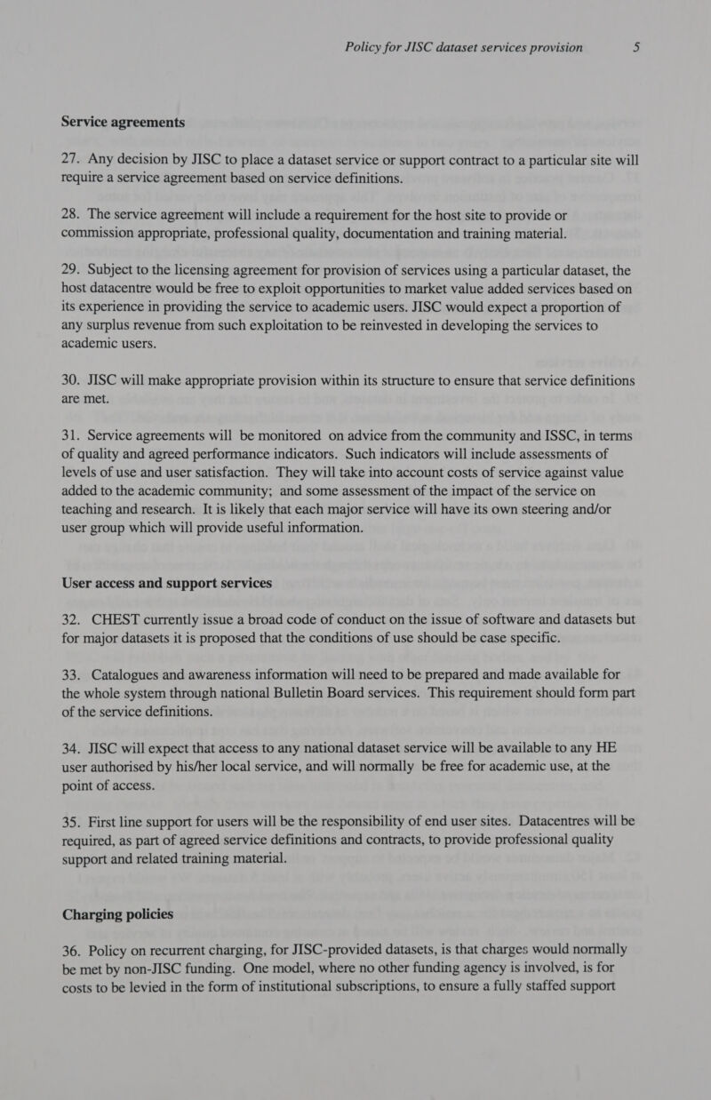Service agreements 27. Any decision by JISC to place a dataset service or support contract to a particular site will require a service agreement based on service definitions. 28. The service agreement will include a requirement for the host site to provide or commission appropriate, professional quality, documentation and training material. 29. Subject to the licensing agreement for provision of services using a particular dataset, the host datacentre would be free to exploit opportunities to market value added services based on its experience in providing the service to academic users. JISC would expect a proportion of any surplus revenue from such exploitation to be reinvested in developing the services to academic users. 30. JISC will make appropriate provision within its structure to ensure that service definitions are met. 31. Service agreements will be monitored on advice from the community and ISSC, in terms of quality and agreed performance indicators. Such indicators will include assessments of levels of use and user satisfaction. They will take into account costs of service against value added to the academic community; and some assessment of the impact of the service on teaching and research. It is likely that each major service will have its own steering and/or user group which will provide useful information. User access and support services 32. CHEST currently issue a broad code of conduct on the issue of software and datasets but for major datasets it is proposed that the conditions of use should be case specific. 33. Catalogues and awareness information will need to be prepared and made available for the whole system through national Bulletin Board services. This requirement should form part of the service definitions. 34. JISC will expect that access to any national dataset service will be available to any HE user authorised by his/her local service, and will normally be free for academic use, at the point of access. 35. First line support for users will be the responsibility of end user sites. Datacentres will be required, as part of agreed service definitions and contracts, to provide professional quality support and related training material. Charging policies 36. Policy on recurrent charging, for JISC-provided datasets, is that charges would normally be met by non-JISC funding. One model, where no other funding agency is involved, is for costs to be levied in the form of institutional subscriptions, to ensure a fully staffed support