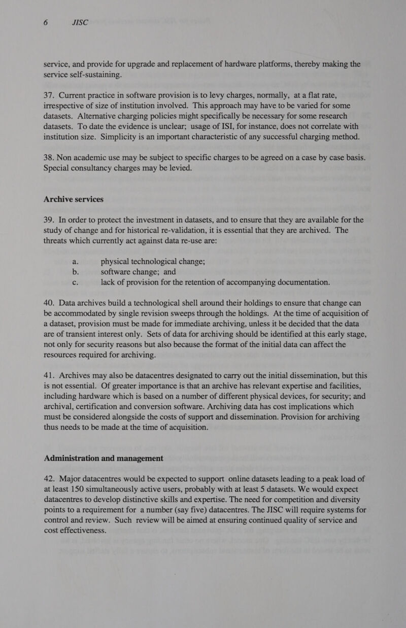 service, and provide for upgrade and replacement of hardware platforms, thereby making the service self-sustaining. 37. Current practice in software provision is to levy charges, normally, at a flat rate, irrespective of size of institution involved. This approach may have to be varied for some datasets. Alternative charging policies might specifically be necessary for some research datasets. To date the evidence is unclear; usage of ISI, for instance, does not correlate with institution size. Simplicity is an important characteristic of any successful charging method. 38. Non academic use may be subject to specific charges to be agreed on a case by case basis. Special consultancy charges may be levied. Archive services 39. In order to protect the investment in datasets, and to ensure that they are available for the study of change and for historical re-validation, it is essential that they are archived. The threats which currently act against data re-use are: a. physical technological change; b. software change; and c lack of provision for the retention of accompanying documentation. 40. Data archives build a technological shell around their holdings to ensure that change can be accommodated by single revision sweeps through the holdings. At the time of acquisition of a dataset, provision must be made for immediate archiving, unless it be decided that the data are of transient interest only. Sets of data for archiving should be identified at this early stage, not only for security reasons but also because the format of the initial data can affect the resources required for archiving. 41. Archives may also be datacentres designated to carry out the initial dissemination, but this is not essential. Of greater importance is that an archive has relevant expertise and facilities, including hardware which is based on a number of different physical devices, for security; and archival, certification and conversion software. Archiving data has cost implications which must be considered alongside the costs of support and dissemination. Provision for archiving thus needs to be made at the time of acquisition. Administration and management 42. Major datacentres would be expected to support online datasets leading to a peak load of at least 150 simultaneously active users, probably with at least 5 datasets. We would expect datacentres to develop distinctive skills and expertise. The need for competition and diversity points to a requirement for a number (say five) datacentres. The JISC will require systems for control and review. Such review will be aimed at ensuring continued quality of service and cost effectiveness.