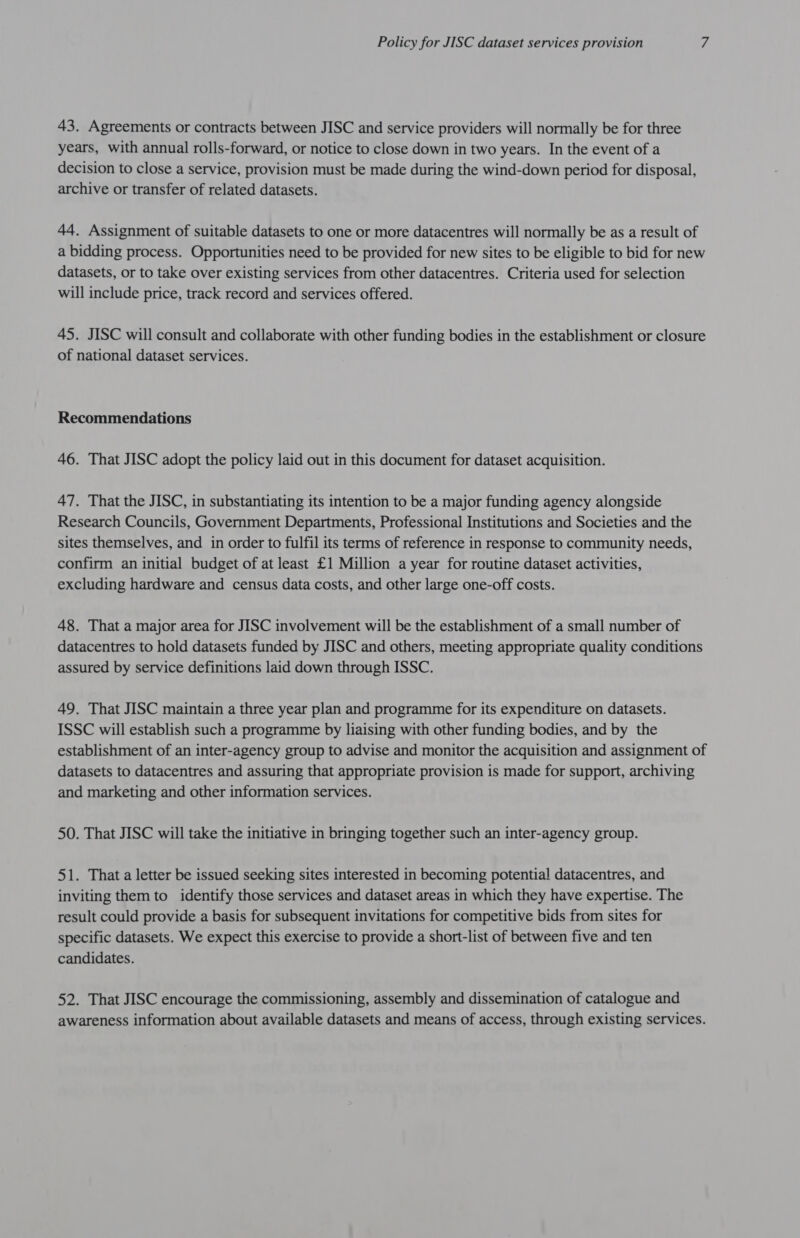 43. Agreements or contracts between JISC and service providers will normally be for three years, with annual rolls-forward, or notice to close down in two years. In the event of a decision to close a service, provision must be made during the wind-down period for disposal, archive or transfer of related datasets. 44. Assignment of suitable datasets to one or more datacentres will normally be as a result of a bidding process. Opportunities need to be provided for new sites to be eligible to bid for new datasets, or to take over existing services from other datacentres. Criteria used for selection will include price, track record and services offered. 45. JISC will consult and collaborate with other funding bodies in the establishment or closure of national dataset services. Recommendations 46. That JISC adopt the policy laid out in this document for dataset acquisition. 47. That the JISC, in substantiating its intention to be a major funding agency alongside Research Councils, Government Departments, Professional Institutions and Societies and the sites themselves, and in order to fulfil its terms of reference in response to community needs, confirm an initial budget of at least £1 Million a year for routine dataset activities, excluding hardware and census data costs, and other large one-off costs. 48. That a major area for JISC involvement will be the establishment of a small number of datacentres to hold datasets funded by JISC and others, meeting appropriate quality conditions assured by service definitions laid down through ISSC. 49. That JISC maintain a three year plan and programme for its expenditure on datasets. ISSC will establish such a programme by liaising with other funding bodies, and by the establishment of an inter-agency group to advise and monitor the acquisition and assignment of datasets to datacentres and assuring that appropriate provision is made for support, archiving and marketing and other information services. 50. That JISC will take the initiative in bringing together such an inter-agency group. 51. That a letter be issued seeking sites interested in becoming potential datacentres, and inviting them to identify those services and dataset areas in which they have expertise. The result could provide a basis for subsequent invitations for competitive bids from sites for specific datasets. We expect this exercise to provide a short-list of between five and ten candidates. 52. That JISC encourage the commissioning, assembly and dissemination of catalogue and awareness information about available datasets and means of access, through existing services.