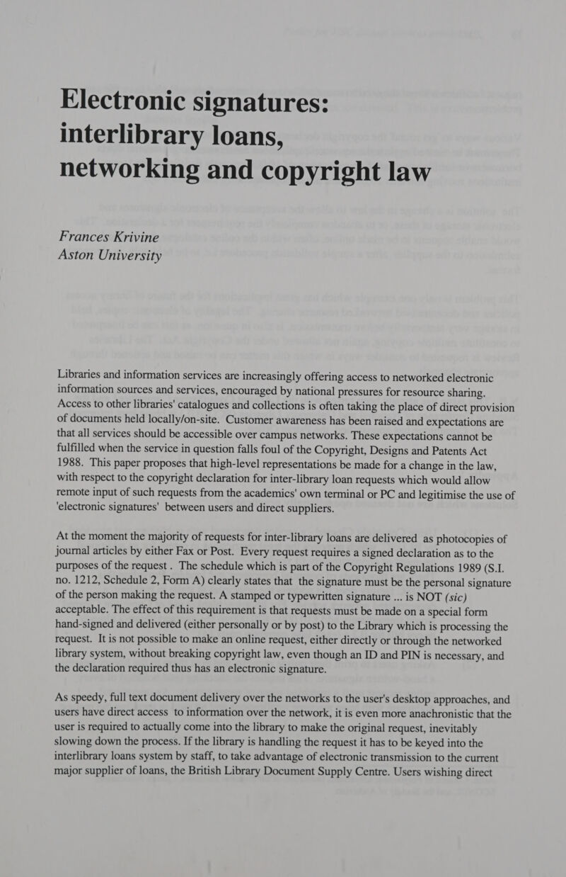 Electronic signatures: interlibrary loans, networking and copyright law Frances Krivine Aston University Libraries and information services are increasingly offering access to networked electronic information sources and services, encouraged by national pressures for resource sharing. Access to other libraries' catalogues and collections is often taking the place of direct provision of documents held locally/on-site. Customer awareness has been raised and expectations are that all services should be accessible over campus networks. These expectations cannot be fulfilled when the service in question falls foul of the Copyright, Designs and Patents Act 1988. This paper proposes that high-level representations be made for a change in the law, with respect to the copyright declaration for inter-library loan requests which would allow remote input of such requests from the academics' own terminal or PC and legitimise the use of ‘electronic signatures' between users and direct suppliers. At the moment the majority of requests for inter-library loans are delivered as photocopies of journal articles by either Fax or Post. Every request requires a signed declaration as to the purposes of the request . The schedule which is part of the Copyright Regulations 1989 (S.I. no. 1212, Schedule 2, Form A) clearly states that the signature must be the personal signature of the person making the request. A stamped or typewritten signature ... is NOT (sic) acceptable. The effect of this requirement is that requests must be made on a special form hand-signed and delivered (either personally or by post) to the Library which is processing the request. It is not possible to make an online request, either directly or through the networked library system, without breaking copyright law, even though an ID and PIN is necessary, and the declaration required thus has an electronic signature. As speedy, full text document delivery over the networks to the user's desktop approaches, and users have direct access to information over the network, it is even more anachronistic that the user is required to actually come into the library to make the original request, inevitably slowing down the process. If the library is handling the request it has to be keyed into the interlibrary loans system by staff, to take advantage of electronic transmission to the current major supplier of loans, the British Library Document Supply Centre. Users wishing direct