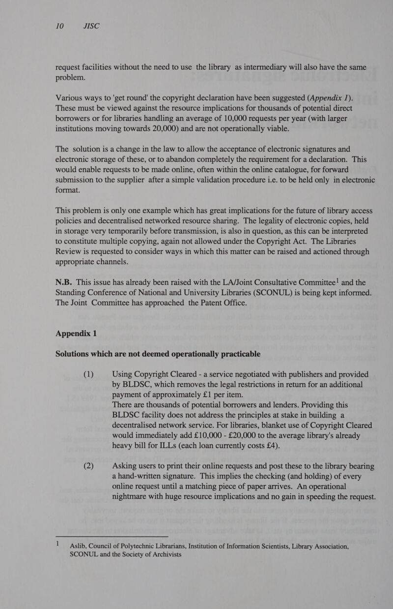 request facilities without the need to use the library as intermediary will also have the same problem. Various ways to 'get round’ the copyright declaration have been suggested (Appendix 1). These must be viewed against the resource implications for thousands of potential direct borrowers or for libraries handling an average of 10,000 requests per year (with larger institutions moving towards 20,000) and are not operationally viable. The solution is a change in the law to allow the acceptance of electronic signatures and electronic storage of these, or to abandon completely the requirement for a declaration. This would enable requests to be made online, often within the online catalogue, for forward submission to the supplier after a simple validation procedure i.e. to be held only in electronic format. This problem is only one example which has great implications for the future of library access policies and decentralised networked resource sharing. The legality of electronic copies, held in storage very temporarily before transmission, is also in question, as this can be interpreted to constitute multiple copying, again not allowed under the Copyright Act. The Libraries Review is requested to consider ways in which this matter can be raised and actioned through appropriate channels. N.B. This issue has already been raised with the LA/Joint Consultative Committee! and the Standing Conference of National and University Libraries (SCONUL) is being kept informed. The Joint Committee has approached the Patent Office. Appendix 1 Solutions which are not deemed operationally practicable (1) Using Copyright Cleared - a service negotiated with publishers and provided by BLDSC, which removes the legal restrictions in return for an additional payment of approximately £1 per item. There are thousands of potential borrowers and lenders. Providing this BLDSC facility does not address the principles at stake in building a decentralised network service. For libraries, blanket use of Copyright Cleared would immediately add £10,000 - £20,000 to the average library's already heavy bill for ILLs (each loan currently costs £4). (2) Asking users to print their online requests and post these to the library bearing a hand-written signature. This implies the checking (and holding) of every online request until a matching piece of paper arrives. An operational nightmare with huge resource implications and no gain in speeding the request. 1 Aslib, Council of Polytechnic Librarians, Institution of Information Scientists, Library Association, SCONUL and the Society of Archivists