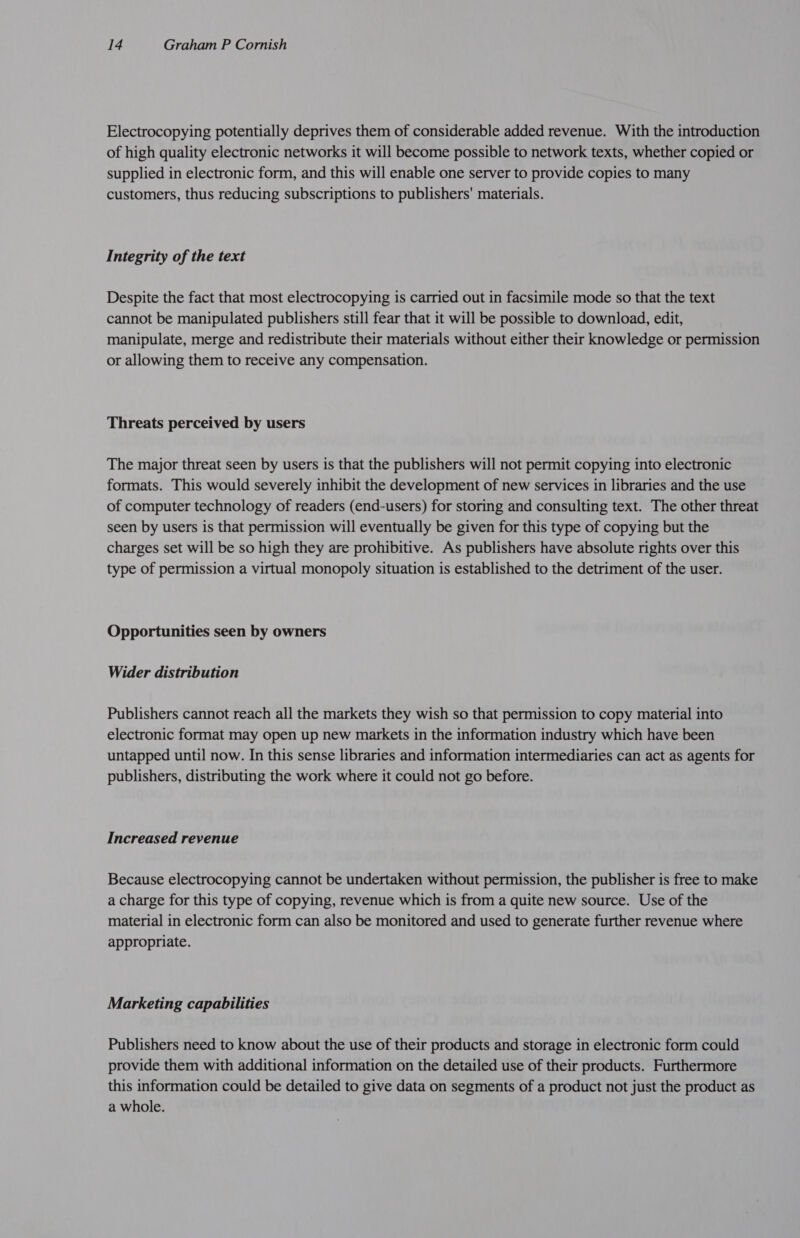 Electrocopying potentially deprives them of considerable added revenue. With the introduction of high quality electronic networks it will become possible to network texts, whether copied or supplied in electronic form, and this will enable one server to provide copies to many customers, thus reducing subscriptions to publishers’ materials. Integrity of the text Despite the fact that most electrocopying is carried out in facsimile mode so that the text cannot be manipulated publishers still fear that it will be possible to download, edit, manipulate, merge and redistribute their materials without either their knowledge or permission or allowing them to receive any compensation. Threats perceived by users The major threat seen by users is that the publishers will not permit copying into electronic formats. This would severely inhibit the development of new services in libraries and the use of computer technology of readers (end-users) for storing and consulting text. The other threat seen by users is that permission will eventually be given for this type of copying but the charges set will be so high they are prohibitive. As publishers have absolute rights over this type of permission a virtual monopoly situation is established to the detriment of the user. Opportunities seen by owners Wider distribution Publishers cannot reach all the markets they wish so that permission to copy material into electronic format may open up new markets in the information industry which have been untapped until now. In this sense libraries and information intermediaries can act as agents for publishers, distributing the work where it could not go before. Increased revenue Because electrocopying cannot be undertaken without permission, the publisher is free to make a charge for this type of copying, revenue which is from a quite new source. Use of the material in electronic form can also be monitored and used to generate further revenue where appropriate. Marketing capabilities Publishers need to know about the use of their products and storage in electronic form could provide them with additional information on the detailed use of their products. Furthermore this information could be detailed to give data on segments of a product not just the product as a whole.