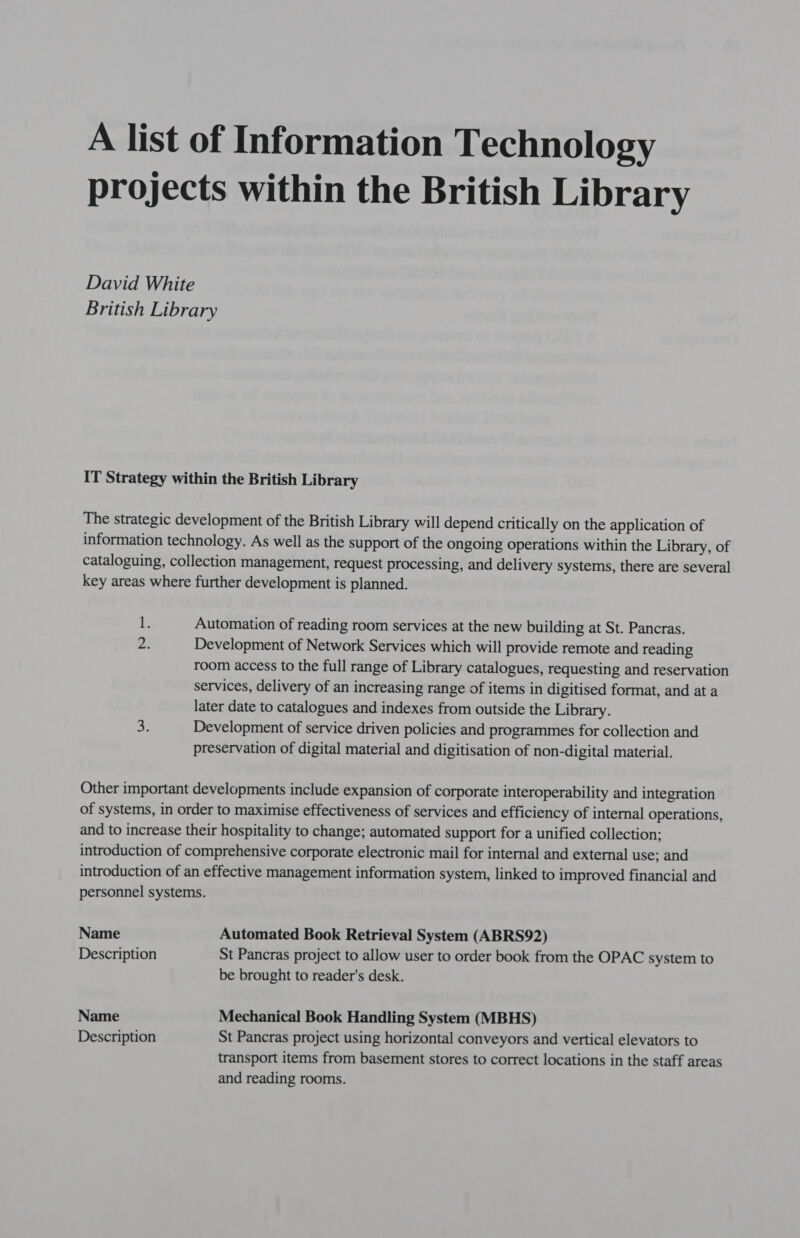 A list of Information Technology projects within the British Library David White British Library IT Strategy within the British Library The strategic development of the British Library will depend critically on the application of information technology. As well as the support of the ongoing operations within the Library, of cataloguing, collection management, request processing, and delivery systems, there are several key areas where further development is planned. 1. Automation of reading room services at the new building at St. Pancras. Development of Network Services which will provide remote and reading room access to the full range of Library catalogues, requesting and reservation services, delivery of an increasing range of items in digitised format, and at a later date to catalogues and indexes from outside the Library. 2: Development of service driven policies and programmes for collection and preservation of digital material and digitisation of non-digital material. Other important developments include expansion of corporate interoperability and integration of systems, in order to maximise effectiveness of services and efficiency of internal operations, and to increase their hospitality to change; automated support for a unified collection: introduction of comprehensive corporate electronic mail for internal and external use: and introduction of an effective management information system, linked to improved financial and personnel systems. Name Automated Book Retrieval System (ABRS92) Description St Pancras project to allow user to order book from the OPAC system to be brought to reader's desk. Name Mechanical Book Handling System (MBHS) Description St Pancras project using horizontal conveyors and vertical elevators to transport items from basement stores to correct locations in the staff areas and reading rooms.