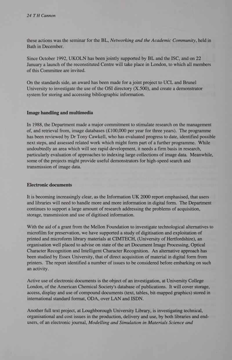 these actions was the seminar for the BL, Networking and the Academic Community, held in Bath in December. Since October 1992, UKOLN has been jointly supported by BL and the ISC, and on 22 January a launch of the reconstituted Centre will take place in London, to which all members of this Committee are invited. On the standards side, an award has been made for a joint project to UCL and Brunel University to investigate the use of the OSI directory (X.500), and create a demonstrator system for storing and accessing bibliographic information. Image handling and multimedia In 1988, the Department made a major commitment to stimulate research on the management of, and retrieval from, image databases (£100,000 per year for three years). The programme has been reviewed by Dr Tony Cawkell, who has evaluated progress to date, identified possible next steps, and assessed related work which might form part of a further programme. While undoubtedly an area which will see rapid development, it needs a firm basis in research, particularly evaluation of approaches to indexing large collections of image data. Meanwhile, some of the projects might provide useful demonstrators for high-speed search and transmission of image data. Electronic documents It is becoming increasingly clear, as the Information UK 2000 report emphasised, that users and libraries will need to handle more and more information in digital form. The Department continues to support a large amount of research addressing the problems of acquisition, storage, transmission and use of digitised information. With the aid of a grant from the Mellon Foundation to investigate technological alternatives to microfilm for preservation, we have supported a study of digitisation and exploitation of printed and microform library materials at CIMTECH, (University of Hertfordshire), an organisation well placed to advise on state of the art Document Image Processing, Optical Character Recognition and Intelligent Character Recognition. An alternative approach has been studied by Essex University, that of direct acquisition of material in digital form from printers. The report identified a number of issues to be considered before embarking on such an activity. Active use of electronic documents is the object of an investigation, at University College London, of the American Chemical Society's database of publications. It will cover storage, access, display and use of compound documents (text, tables, bit-mapped graphics) stored in international standard format, ODA, over LAN and ISDN. Another full text project, at Loughborough University Library, is investigating technical, organisational and cost issues in the production, delivery and use, by both libraries and end- users, of an electronic journal, Modelling and Simulation in Materials Science and