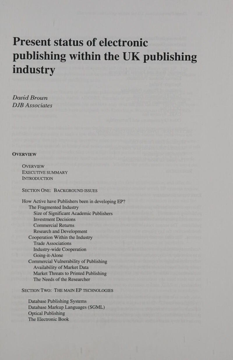 Present status of electronic publishing within the UK publishing industry David Brown DJB Associates OVERVIEW OVERVIEW EXECUTIVE SUMMARY INTRODUCTION SECTION ONE: BACKGROUND ISSUES How Active have Publishers been in developing EP? The Fragmented Industry Size of Significant Academic Publishers Investment Decisions Commercial Returns Research and Development Cooperation Within the Industry Trade Associations Industry-wide Cooperation Going-it-Alone Commercial Vulnerability of Publishing Availability of Market Data Market Threats to Printed Publishing The Needs of the Researcher SECTION TWO: THE MAIN EP TECHNOLOGIES Database Publishing Systems Database Markup Languages (SGML) Optical Publishing The Electronic Book
