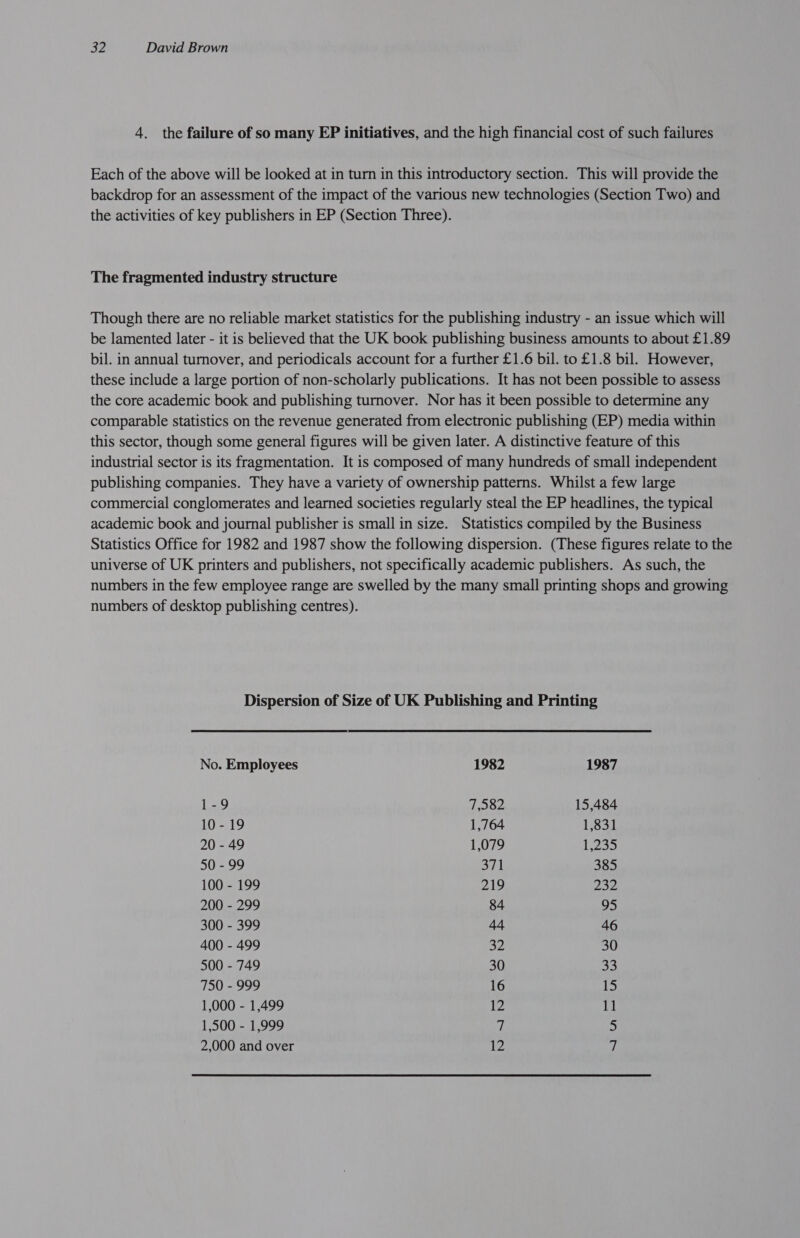 4. the failure of so many EP initiatives, and the high financial cost of such failures Each of the above will be looked at in turn in this introductory section. This will provide the backdrop for an assessment of the impact of the various new technologies (Section Two) and the activities of key publishers in EP (Section Three). The fragmented industry structure Though there are no reliable market statistics for the publishing industry - an issue which will be lamented later - it is believed that the UK book publishing business amounts to about £1.89 bil. in annual turnover, and periodicals account for a further £1.6 bil. to £1.8 bil. However, these include a large portion of non-scholarly publications. It has not been possible to assess the core academic book and publishing turnover. Nor has it been possible to determine any comparable statistics on the revenue generated from electronic publishing (EP) media within this sector, though some general figures will be given later. A distinctive feature of this industrial sector is its fragmentation. It is composed of many hundreds of small independent publishing companies. They have a variety of ownership patterns. Whilst a few large commercial conglomerates and learned societies regularly steal the EP headlines, the typical academic book and journal publisher is small in size. Statistics compiled by the Business Statistics Office for 1982 and 1987 show the following dispersion. (These figures relate to the universe of UK printers and publishers, not specifically academic publishers. As such, the numbers in the few employee range are swelled by the many small printing shops and growing numbers of desktop publishing centres). Dispersion of Size of UK Publishing and Printing No. Employees 1982 1987 1-9 7,582 15,484 10-19 1,764 1,831 20 - 49 1,079 12a 50 - 99 371 385 100 - 199 219 232 200 - 299 84 95 300 - 399 44 46 400 - 499 32 30 500 - 749 30 33 750 - 999 16 15 1,000 - 1,499 12 11 1,500 - 1,999 A 5 2,000 and over 2! of