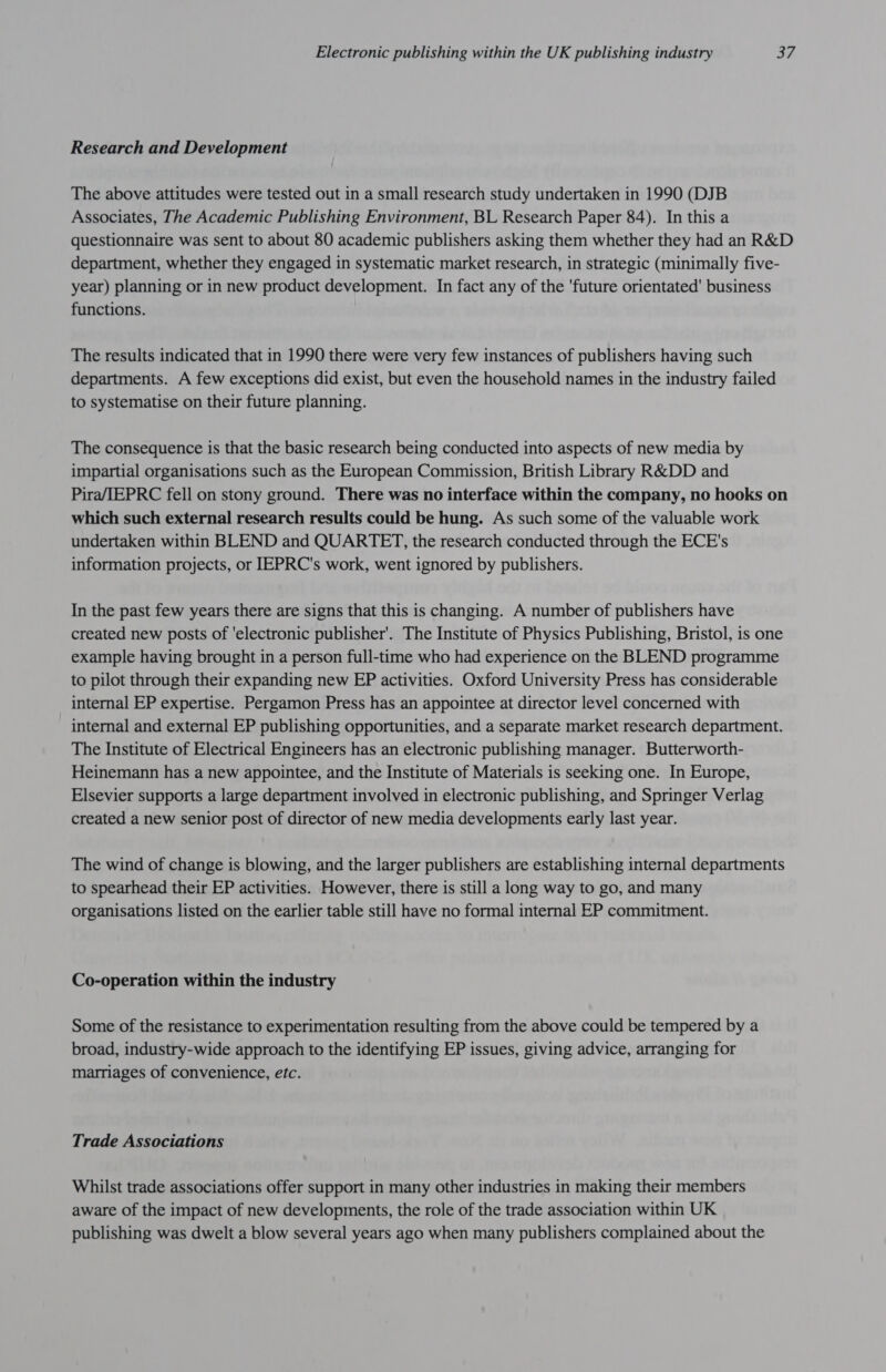 Research and Development The above attitudes were tested out in a small research study undertaken in 1990 (DJB Associates, The Academic Publishing Environment, BL Research Paper 84). In this a questionnaire was sent to about 80 academic publishers asking them whether they had an R&amp;D department, whether they engaged in systematic market research, in strategic (minimally five- year) planning or in new product development. In fact any of the ‘future orientated’ business functions. The results indicated that in 1990 there were very few instances of publishers having such departments. A few exceptions did exist, but even the household names in the industry failed to systematise on their future planning. The consequence is that the basic research being conducted into aspects of new media by impartial organisations such as the European Commission, British Library R&amp;DD and Pira/IEPRC fell on stony ground. There was no interface within the company, no hooks on which such external research results could be hung. As such some of the valuable work undertaken within BLEND and QUARTET, the research conducted through the ECE's information projects, or IEPRC's work, went ignored by publishers. In the past few years there are signs that this is changing. A number of publishers have created new posts of 'electronic publisher’. The Institute of Physics Publishing, Bristol, is one example having brought in a person full-time who had experience on the BLEND programme to pilot through their expanding new EP activities. Oxford University Press has considerable internal EP expertise. Pergamon Press has an appointee at director level concerned with internal and external EP publishing opportunities, and a separate market research department. The Institute of Electrical Engineers has an electronic publishing manager. Butterworth- Heinemann has a new appointee, and the Institute of Materials is seeking one. In Europe, Elsevier supports a large department involved in electronic publishing, and Springer Verlag created a new senior post of director of new media developments early last year. The wind of change is blowing, and the larger publishers are establishing internal departments to spearhead their EP activities. However, there is still a long way to go, and many organisations listed on the earlier table still have no formal internal EP commitment. Co-operation within the industry Some of the resistance to experimentation resulting from the above could be tempered by a broad, industry-wide approach to the identifying EP issues, giving advice, arranging for marriages of convenience, etc. Trade Associations Whilst trade associations offer support in many other industries in making their members aware of the impact of new developments, the role of the trade association within UK publishing was dwelt a blow several years ago when many publishers complained about the