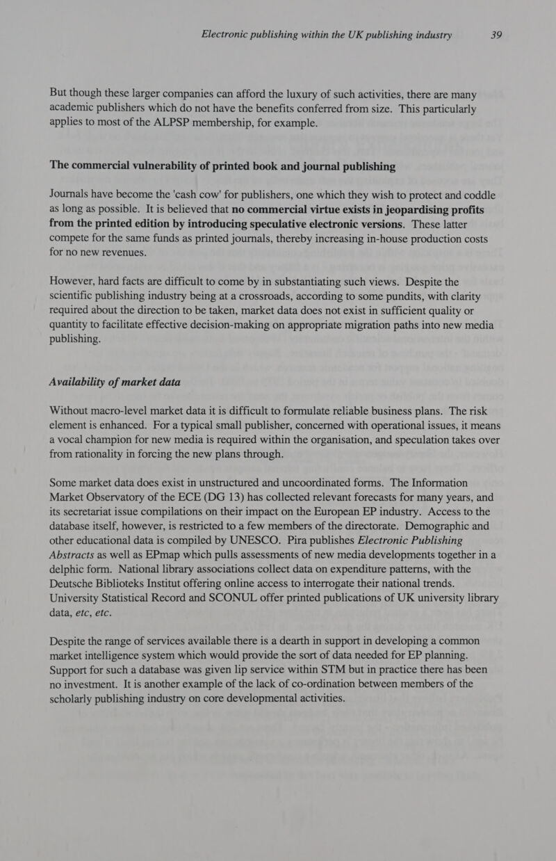 But though these larger companies can afford the luxury of such activities, there are many academic publishers which do not have the benefits conferred from size. This particularly applies to most of the ALPSP membership, for example. The commercial vulnerability of printed book and journal publishing Journals have become the 'cash cow' for publishers, one which they wish to protect and coddle as long as possible. It is believed that no commercial virtue exists in jeopardising profits from the printed edition by introducing speculative electronic versions. These latter compete for the same funds as printed journals, thereby increasing in-house production costs for no new revenues. However, hard facts are difficult to come by in substantiating such views. Despite the scientific publishing industry being at a crossroads, according to some pundits, with clarity required about the direction to be taken, market data does not exist in sufficient quality or quantity to facilitate effective decision-making on appropriate migration paths into new media publishing. Availability of market data Without macro-level market data it is difficult to formulate reliable business plans. The risk element is enhanced. For a typical small publisher, concerned with operational issues, it means a vocal champion for new media is required within the organisation, and speculation takes over from rationality in forcing the new plans through. Some market data does exist in unstructured and uncoordinated forms. The Information Market Observatory of the ECE (DG 13) has collected relevant forecasts for many years, and its secretariat issue compilations on their impact on the European EP industry. Access to the database itself, however, is restricted to a few members of the directorate. Demographic and other educational data is compiled by UNESCO. Pira publishes Electronic Publishing Abstracts as well as EPmap which pulls assessments of new media developments together in a delphic form. National library associations collect data on expenditure patterns, with the Deutsche Biblioteks Institut offering online access to interrogate their national trends. University Statistical Record and SCONUL offer printed publications of UK university library data, etc, etc. Despite the range of services available there is a dearth in support in developing a common market intelligence system which would provide the sort of data needed for EP planning. Support for such a database was given lip service within STM but in practice there has been no investment. It is another example of the lack of co-ordination between members of the scholarly publishing industry on core developmental activities.