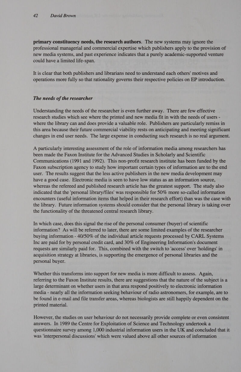 primary constituency needs, the research authors. The new systems may ignore the professional managerial and commercial expertise which publishers apply to the provision of new media systems, and past experience indicates that a purely academic-supported venture could have a limited life-span. It is clear that both publishers and librarians need to understand each others' motives and operations more fully so that rationality governs their respective policies on EP introduction. The needs of the researcher Understanding the needs of the researcher is even further away. There are few effective research studies which see where the printed and new media fit in with the needs of users - where the library can and does provide a valuable role. Publishers are particularly remiss in this area because their future commercial viability rests on anticipating and meeting significant changes in end user needs. The large expense in conducting such research is no real argument. A particularly interesting assessment of the role of information media among researchers has been made the Faxon Institute for the Advanced Studies in Scholarly and Scientific Communications (1991 and 1992). This non-profit research institute has been funded by the Faxon subscription agency to study how important certain types of information are to the end user. The results suggest that the less active publishers in the new media development may have a good case. Electronic media is seen to have low status as an information source, whereas the refereed and published research article has the greatest support. The study also indicated that the 'personal library/files' was responsible for 50% more so-called information encounters (useful information items that helped in their research effort) than was the case with the library. Future information systems should consider that the personal library is taking over the functionality of the threatened central research library. In which case, does this signal the rise of the personal consumer (buyer) of scientific information? As will be referred to later, there are some limited examples of the researcher buying information - 40/50% of the individual article requests processed by CARL Systems Inc are paid for by personal credit card, and 30% of Engineering Information's document requests are similarly paid for. This, combined with the switch to ‘access' over ‘holdings’ in acquisition strategy at libraries, is supporting the emergence of personal libraries and the personal buyer. Whether this transforms into support for new media is more difficult to assess. Again, referring to the Faxon Institute results, there are suggestions that the nature of the subject is a large determinant on whether users in that area respond positively to electronic information media - nearly all the information seeking behaviour of radio astronomers, for example, are to be found in e-mail and file transfer areas, whereas biologists are still happily dependent on the printed material. However, the studies on user behaviour do not necessarily provide complete or even consistent answers. In 1989 the Centre for Exploitation of Science and Technology undertook a questionnaire survey among 1,000 industrial information users in the UK and concluded that it was ‘interpersonal discussions' which were valued above all other sources of information
