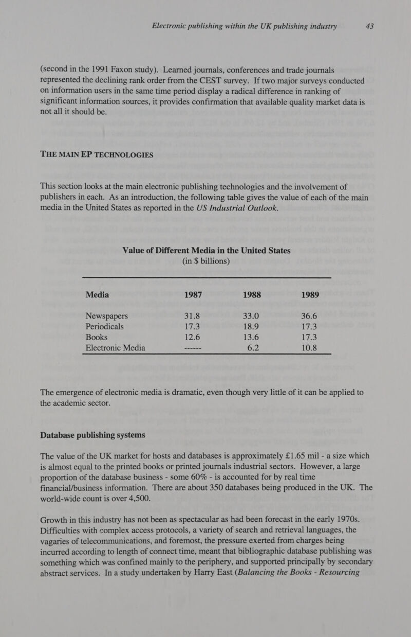 (second in the 1991 Faxon study). Learned journals, conferences and trade journals represented the declining rank order from the CEST survey. If two major surveys conducted on information users in the same time period display a radical difference in ranking of significant information sources, it provides confirmation that available quality market data is not all it should be. THE MAIN EP TECHNOLOGIES This section looks at the main electronic publishing technologies and the involvement of publishers in each. As an introduction, the following table gives the value of each of the main media in the United States as reported in the US Industrial Outlook. Value of Different Media in the United States (in $ billions) Media 1987 1988 1989 Newspapers 31.8 33.0 36.6 Periodicals 173 18.9 Lid ae Books 2.6 13.6 i Electronic Media ~~ ------ 6.2 10.8 The emergence of electronic media is dramatic, even though very little of it can be applied to the academic sector. Database publishing systems The value of the UK market for hosts and databases is approximately £1.65 mil - a size which is almost equal to the printed books or printed journals industrial sectors. However, a large proportion of the database business - some 60% - is accounted for by real time financial/business information. There are about 350 databases being produced in the UK. The world-wide count is over 4,500. Growth in this industry has not been as spectacular as had been forecast in the early 1970s. Difficulties with complex access protocols, a variety of search and retrieval languages, the vagaries of telecommunications, and foremost, the pressure exerted from charges being incurred according to length of connect time, meant that bibliographic database publishing was something which was confined mainly to the periphery, and supported principally by secondary abstract services. In a study undertaken by Harry East (Balancing the Books - Resourcing