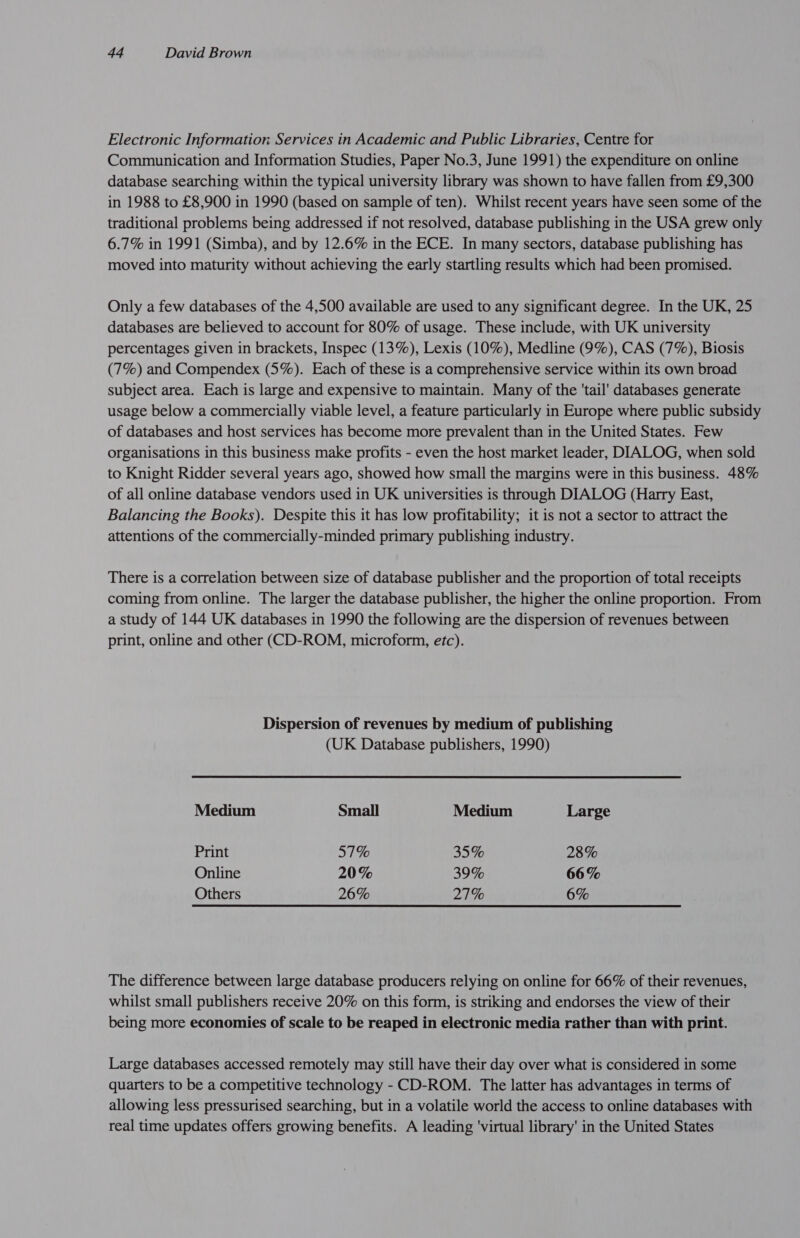 Electronic Information Services in Academic and Public Libraries, Centre for Communication and Information Studies, Paper No.3, June 1991) the expenditure on online database searching within the typical university library was shown to have fallen from £9,300 in 1988 to £8,900 in 1990 (based on sample of ten). Whilst recent years have seen some of the traditional problems being addressed if not resolved, database publishing in the USA grew only 6.7% in 1991 (Simba), and by 12.6% in the ECE. In many sectors, database publishing has moved into maturity without achieving the early startling results which had been promised. Only a few databases of the 4,500 available are used to any significant degree. In the UK, 25 databases are believed to account for 80% of usage. These include, with UK university percentages given in brackets, Inspec (13%), Lexis (10%), Medline (9%), CAS (7%), Biosis (7%) and Compendex (5%). Each of these is a comprehensive service within its own broad subject area. Each is large and expensive to maintain. Many of the 'tail' databases generate usage below a commercially viable level, a feature particularly in Europe where public subsidy of databases and host services has become more prevalent than in the United States. Few organisations in this business make profits - even the host market leader, DIALOG, when sold to Knight Ridder several years ago, showed how small the margins were in this business. 48% of all online database vendors used in UK universities is through DIALOG (Harry East, Balancing the Books). Despite this it has low profitability; it is not a sector to attract the attentions of the commercially-minded primary publishing industry. There is a correlation between size of database publisher and the proportion of total receipts coming from online. The larger the database publisher, the higher the online proportion. From a study of 144 UK databases in 1990 the following are the dispersion of revenues between print, online and other (CD-ROM, microform, etc). Dispersion of revenues by medium of publishing (UK Database publishers, 1990) Medium Small Medium Large Print 57% 35% 28% Online 20% 39% 66% Others 26% 27% 6% The difference between large database producers relying on online for 66% of their revenues, whilst small publishers receive 20% on this form, is striking and endorses the view of their being more economies of scale to be reaped in electronic media rather than with print. Large databases accessed remotely may still have their day over what is considered in some quarters to be a competitive technology - CD-ROM. The latter has advantages in terms of allowing less pressurised searching, but in a volatile world the access to online databases with real time updates offers growing benefits. A leading ‘virtual library' in the United States