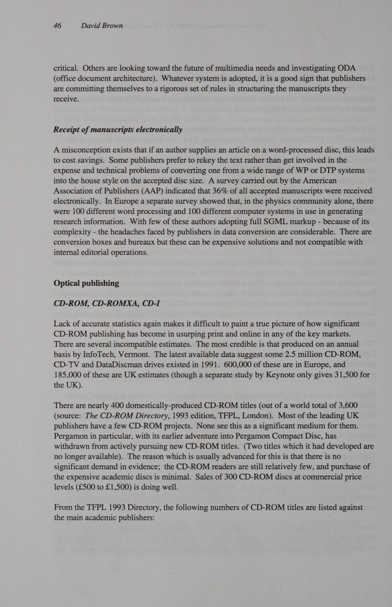 critical. Others are looking toward the future of multimedia needs and investigating ODA (office document architecture). Whatever system is adopted, it is a good sign that publishers are committing themselves to a rigorous set of rules in structuring the manuscripts they receive. Receipt of manuscripts electronically A misconception exists that if an author supplies an article on a word-processed disc, this leads to cost savings. Some publishers prefer to rekey the text rather than get involved in the expense and technical problems of converting one from a wide range of WP or DTP systems into the house style on the accepted disc size. A survey carried out by the American Association of Publishers (AAP) indicated that 36% of all accepted manuscripts were received electronically. In Europe a separate survey showed that, in the physics community alone, there were 100 different word processing and 100 different computer systems in use in generating research information. With few of these authors adopting full SGML markup - because of its complexity - the headaches faced by publishers in data conversion are considerable. There are conversion boxes and bureaux but these can be expensive solutions and not compatible with internal editorial operations. Optical publishing CD-ROM, CD-ROMXA, CD-I Lack of accurate statistics again makes it difficult to paint a true picture of how significant CD-ROM publishing has become in usurping print and online in any of the key markets. There are several incompatible estimates. The most credible is that produced on an annual basis by InfoTech, Vermont. The latest available data suggest some 2.5 million CD-ROM, CD-TV and DataDiscman drives existed in 1991. 600,000 of these are in Europe, and 185,000 of these are UK estimates (though a separate study by Keynote only gives 31,500 for the UK). There are nearly 400 domestically-produced CD-ROM titles (out of a world total of 3,600 (source: The CD-ROM Directory, 1993 edition, TFPL, London). Most of the leading UK publishers have a few CD-ROM projects. None see this as a significant medium for them. Pergamon in particular, with its earlier adventure into Pergamon Compact Disc, has withdrawn from actively pursuing new CD-ROM titles. (Two titles which it had developed are no longer available). The reason which is usually advanced for this is that there is no significant demand in evidence; the CD-ROM readers are still relatively few, and purchase of the expensive academic discs is minimal. Sales of 300 CD-ROM discs at commercial price levels (£500 to £1,500) is doing well. From the TFPL 1993 Directory, the following numbers of CD-ROM titles are listed against the main academic publishers: