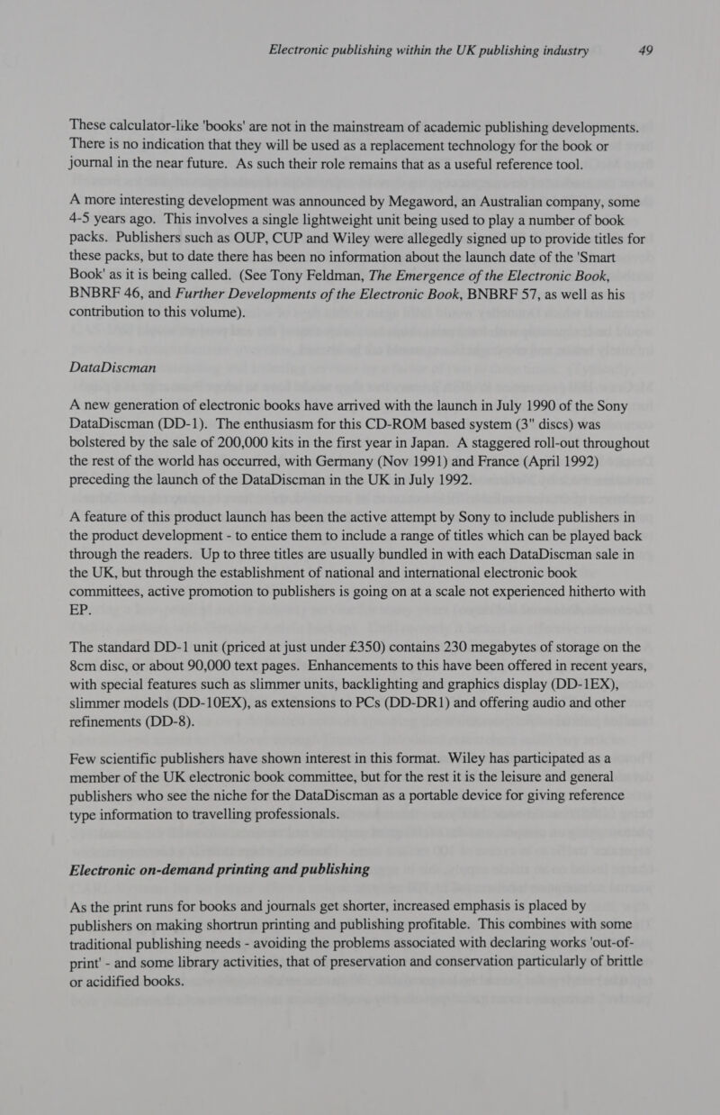 These calculator-like 'books' are not in the mainstream of academic publishing developments. There is no indication that they will be used as a replacement technology for the book or journal in the near future. As such their role remains that as a useful reference tool. A more interesting development was announced by Megaword, an Australian company, some 4-5 years ago. This involves a single lightweight unit being used to play a number of book packs. Publishers such as OUP, CUP and Wiley were allegedly signed up to provide titles for these packs, but to date there has been no information about the launch date of the 'Smart Book' as it is being called. (See Tony Feldman, The Emergence of the Electronic Book, BNBRF 46, and Further Developments of the Electronic Book, BNBRF 57, as well as his contribution to this volume). DataDiscman A new generation of electronic books have arrived with the launch in July 1990 of the Sony DataDiscman (DD-1). The enthusiasm for this CD-ROM based system (3 discs) was bolstered by the sale of 200,000 kits in the first year in Japan. A staggered roll-out throughout the rest of the world has occurred, with Germany (Nov 1991) and France (April 1992) preceding the launch of the DataDiscman in the UK in July 1992. A feature of this product launch has been the active attempt by Sony to include publishers in the product development - to entice them to include a range of titles which can be played back through the readers. Up to three titles are usually bundled in with each DataDiscman sale in the UK, but through the establishment of national and international electronic book committees, active promotion to publishers is going on at a scale not experienced hitherto with EP: The standard DD-1 unit (priced at just under £350) contains 230 megabytes of storage on the 8cm disc, or about 90,000 text pages. Enhancements to this have been offered in recent years, with special features such as slimmer units, backlighting and graphics display (DD-1EX), slimmer models (DD-10EX), as extensions to PCs (DD-DR1) and offering audio and other refinements (DD-8). Few scientific publishers have shown interest in this format. Wiley has participated as a member of the UK electronic book committee, but for the rest it is the leisure and general publishers who see the niche for the DataDiscman as a portable device for giving reference type information to travelling professionals. Electronic on-demand printing and publishing As the print runs for books and journals get shorter, increased emphasis is placed by publishers on making shortrun printing and publishing profitable. This combines with some traditional publishing needs - avoiding the problems associated with declaring works 'out-of- print’ - and some library activities, that of preservation and conservation particularly of brittle or acidified books.