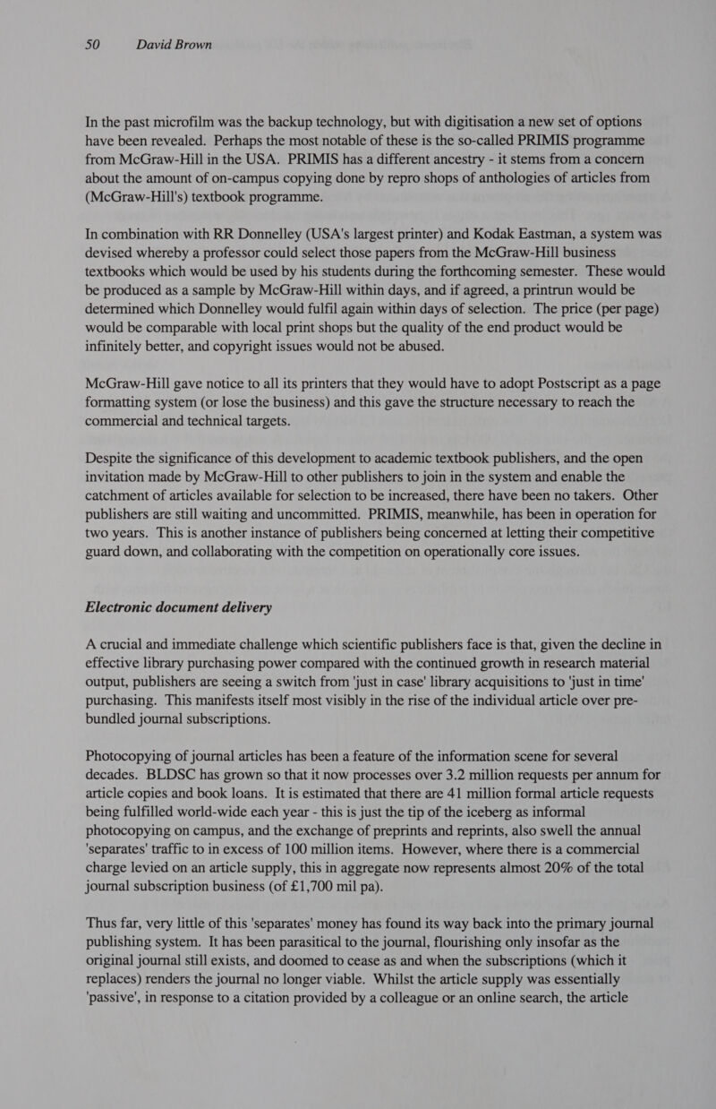 In the past microfilm was the backup technology, but with digitisation a new set of options have been revealed. Perhaps the most notable of these is the so-called PRIMIS programme from McGraw-Hill in the USA. PRIMIS has a different ancestry - it stems from a concern about the amount of on-campus copying done by repro shops of anthologies of articles from (McGraw-Hill's) textbook programme. In combination with RR Donnelley (USA's largest printer) and Kodak Eastman, a system was devised whereby a professor could select those papers from the McGraw-Hill business textbooks which would be used by his students during the forthcoming semester. These would be produced as a sample by McGraw-Hill within days, and if agreed, a printrun would be determined which Donnelley would fulfil again within days of selection. The price (per page) would be comparable with local print shops but the quality of the end product would be infinitely better, and copyright issues would not be abused. McGraw-Hill gave notice to all its printers that they would have to adopt Postscript as a page formatting system (or lose the business) and this gave the structure necessary to reach the commercial and technical targets. Despite the significance of this development to academic textbook publishers, and the open invitation made by McGraw-Hill to other publishers to join in the system and enable the catchment of articles available for selection to be increased, there have been no takers. Other publishers are still waiting and uncommitted. PRIMIS, meanwhile, has been in operation for two years. This is another instance of publishers being concerned at letting their competitive guard down, and collaborating with the competition on operationally core issues. Electronic document delivery A crucial and immediate challenge which scientific publishers face is that, given the decline in effective library purchasing power compared with the continued growth in research material output, publishers are seeing a switch from ‘just in case’ library acquisitions to ‘just in time’ purchasing. This manifests itself most visibly in the rise of the individual article over pre- bundled journal subscriptions. Photocopying of journal articles has been a feature of the information scene for several decades. BLDSC has grown so that it now processes over 3.2 million requests per annum for article copies and book loans. It is estimated that there are 41 million formal article requests being fulfilled world-wide each year - this is just the tip of the iceberg as informal photocopying on campus, and the exchange of preprints and reprints, also swell the annual ‘separates’ traffic to in excess of 100 million items. However, where there is a commercial charge levied on an article supply, this in aggregate now represents almost 20% of the total journal subscription business (of £1,700 mil pa). Thus far, very little of this 'separates' money has found its way back into the primary journal publishing system. It has been parasitical to the journal, flourishing only insofar as the original journal still exists, and doomed to cease as and when the subscriptions (which it replaces) renders the journal no longer viable. Whilst the article supply was essentially ‘passive’, in response to a citation provided by a colleague or an online search, the article