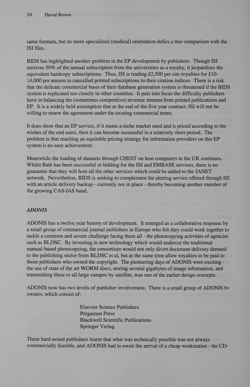 same formula, but its more specialised (medical) orientation defies a true comparison with the ISI files. BIDS has highlighted another problem in the EP development by publishers. Though ISI receives 50% of the annual subscription from the universities as a royalty, it jeopardises the equivalent hardcopy subscriptions. Thus, ISI is trading £2,500 per site royalties for £10- 14,000 per annum in cancelled printed subscriptions to their citation indices. There is a risk that the delicate commercial basis of their database generation system is threatened if the BIDS system is replicated too closely in other countries. It puts into focus the difficulty publishers have in balancing the (sometimes competitive) revenue streams from printed publications and EP. It is a widely held assumption that at the end of the five year contract, ISI will not be willing to renew the agreement under the existing commercial terms. It does show that an EP service, if it meets a niche market need and is priced according to the wishes of the end users, then it can become successful in a relatively short period. The problem is that reaching an equitable pricing strategy for information providers on this EP system is no easy achievement. Meanwhile the loading of datasets through CHEST on host computers in the UK continues. Whilst Bath has been successful in bidding for the ISI and EMBASE services, there is no guarantee that they will host all the other services which could be added to the JANET network. Nevertheless, BIDS is seeking to complement the alerting service offered through ISI with an article delivery backup - currently not in place - thereby becoming another member of the growing CAS-IAS band. ADONIS ADONIS has a twelve year history of development. It emerged as a collaborative response by a small group of commercial journal publishers in Europe who felt they could work together to tackle a common and severe challenge facing them all - the photocopying activities of agencies such as BLDSC. By investing in new technology which would undercut the traditional manual-based photocopying, the consortium would not only divert document delivery demand to the publishing sector from BLDSC et al, but at the same time allow royalties to be paid to those publishers who owned the copyright. The pioneering days of ADONIS were exciting - the use of state of the art WORM discs, storing several gigabytes of image information, and transmitting these to all large campus by satellite, was one of the earlier design concepts. ADONIS now has two levels of publisher involvement. There is a small group of ADONIS bv owners, which consist of: Elsevier Science Publishers Pergamon Press Blackwell Scientific Publications Springer Verlag These hard-nosed publishers learnt that what was technically possible was not always commercially feasible, and ADONIS had to await the arrival of a cheap workstation - the CD-