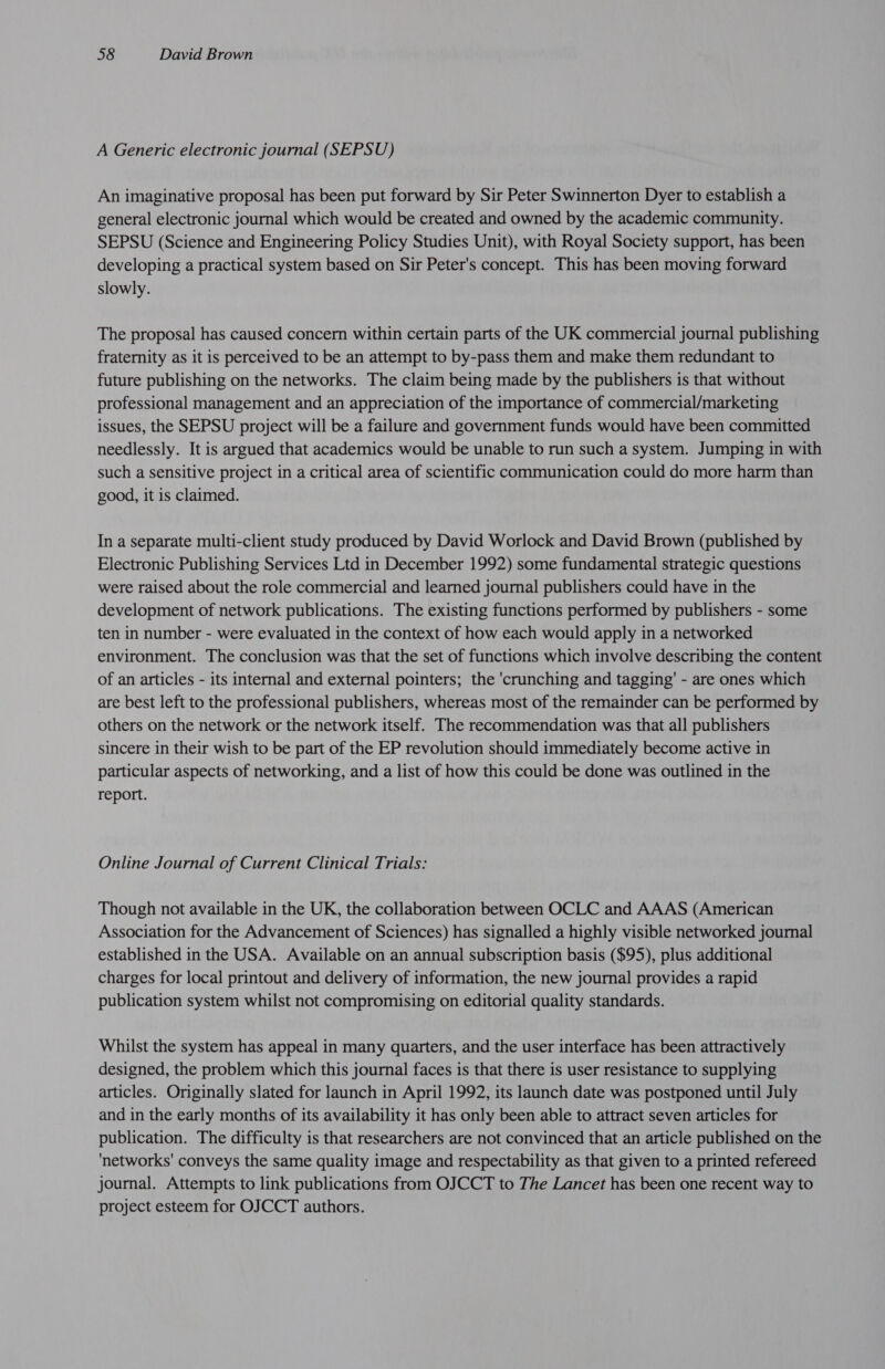 A Generic electronic journal (SEPSU) An imaginative proposal has been put forward by Sir Peter Swinnerton Dyer to establish a general electronic journal which would be created and owned by the academic community. SEPSU (Science and Engineering Policy Studies Unit), with Royal Society support, has been developing a practical system based on Sir Peter's concept. This has been moving forward slowly. The proposal has caused concern within certain parts of the UK commercial journal publishing fraternity as it is perceived to be an attempt to by-pass them and make them redundant to future publishing on the networks. The claim being made by the publishers is that without professional management and an appreciation of the importance of commercial/marketing issues, the SEPSU project will be a failure and government funds would have been committed needlessly. It is argued that academics would be unable to run such a system. Jumping in with such a sensitive project in a critical area of scientific communication could do more harm than good, it is claimed. In a separate multi-client study produced by David Worlock and David Brown (published by Electronic Publishing Services Ltd in December 1992) some fundamental strategic questions were raised about the role commercial and learned journal publishers could have in the development of network publications. The existing functions performed by publishers - some ten in number - were evaluated in the context of how each would apply in a networked environment. The conclusion was that the set of functions which involve describing the content of an articles - its internal and external pointers; the 'crunching and tagging’ - are ones which are best left to the professional publishers, whereas most of the remainder can be performed by others on the network or the network itself. The recommendation was that all publishers sincere in their wish to be part of the EP revolution should immediately become active in particular aspects of networking, and a list of how this could be done was outlined in the report. Online Journal of Current Clinical Trials: Though not available in the UK, the collaboration between OCLC and AAAS (American Association for the Advancement of Sciences) has signalled a highly visible networked journal established in the USA. Available on an annual subscription basis ($95), plus additional charges for local printout and delivery of information, the new journal provides a rapid publication system whilst not compromising on editorial quality standards. Whilst the system has appeal in many quarters, and the user interface has been attractively designed, the problem which this journal faces is that there is user resistance to supplying articles. Originally slated for launch in April 1992, its launch date was postponed until July and in the early months of its availability it has only been able to attract seven articles for publication. The difficulty is that researchers are not convinced that an article published on the 'networks' conveys the same quality image and respectability as that given to a printed refereed journal. Attempts to link publications from OJCCT to The Lancet has been one recent way to project esteem for OJCCT authors.