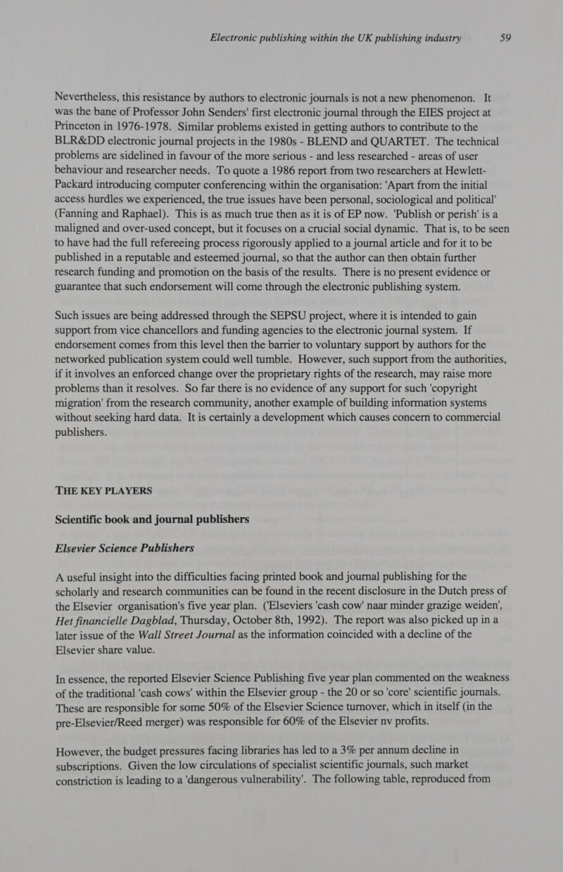 Nevertheless, this resistance by authors to electronic journals is not anew phenomenon. It was the bane of Professor John Senders' first electronic journal through the EIES project at Princeton in 1976-1978. Similar problems existed in getting authors to contribute to the BLR&amp;DD electronic journal projects in the 1980s - BLEND and QUARTET. The technical problems are sidelined in favour of the more serious - and less researched - areas of user behaviour and researcher needs. To quote a 1986 report from two researchers at Hewlett- Packard introducing computer conferencing within the organisation: 'Apart from the initial access hurdles we experienced, the true issues have been personal, sociological and political’ (Fanning and Raphael). This is as much true then as it is of EP now. ‘Publish or perish’ is a maligned and over-used concept, but it focuses on a crucial social dynamic. That is, to be seen to have had the full refereeing process rigorously applied to a journal article and for it to be published in a reputable and esteemed journal, so that the author can then obtain further research funding and promotion on the basis of the results. There is no present evidence or guarantee that such endorsement will come through the electronic publishing system. Such issues are being addressed through the SEPSU project, where it is intended to gain support from vice chancellors and funding agencies to the electronic journal system. If endorsement comes from this level then the barrier to voluntary support by authors for the networked publication system could well tumble. However, such support from the authorities, if it involves an enforced change over the proprietary rights of the research, may raise more problems than it resolves. So far there is no evidence of any support for such ‘copyright migration’ from the research community, another example of building information systems without seeking hard data. It is certainly a development which causes concern to commercial publishers. THE KEY PLAYERS Scientific book and journal publishers Elsevier Science Publishers A useful insight into the difficulties facing printed book and journal publishing for the scholarly and research communities can be found in the recent disclosure in the Dutch press of the Elsevier organisation's five year plan. (‘Elseviers 'cash cow' naar minder grazige weiden’, Het financielle Dagblad, Thursday, October 8th, 1992). The report was also picked up in a later issue of the Wall Street Journal as the information coincided with a decline of the Elsevier share value. In essence, the reported Elsevier Science Publishing five year plan commented on the weakness of the traditional 'cash cows' within the Elsevier group - the 20 or so 'core' scientific journals. These are responsible for some 50% of the Elsevier Science turnover, which in itself (in the pre-Elsevier/Reed merger) was responsible for 60% of the Elsevier nv profits. However, the budget pressures facing libraries has led to a 3% per annum decline in subscriptions. Given the low circulations of specialist scientific journals, such market constriction is leading to a 'dangerous vulnerability’. The following table, reproduced from