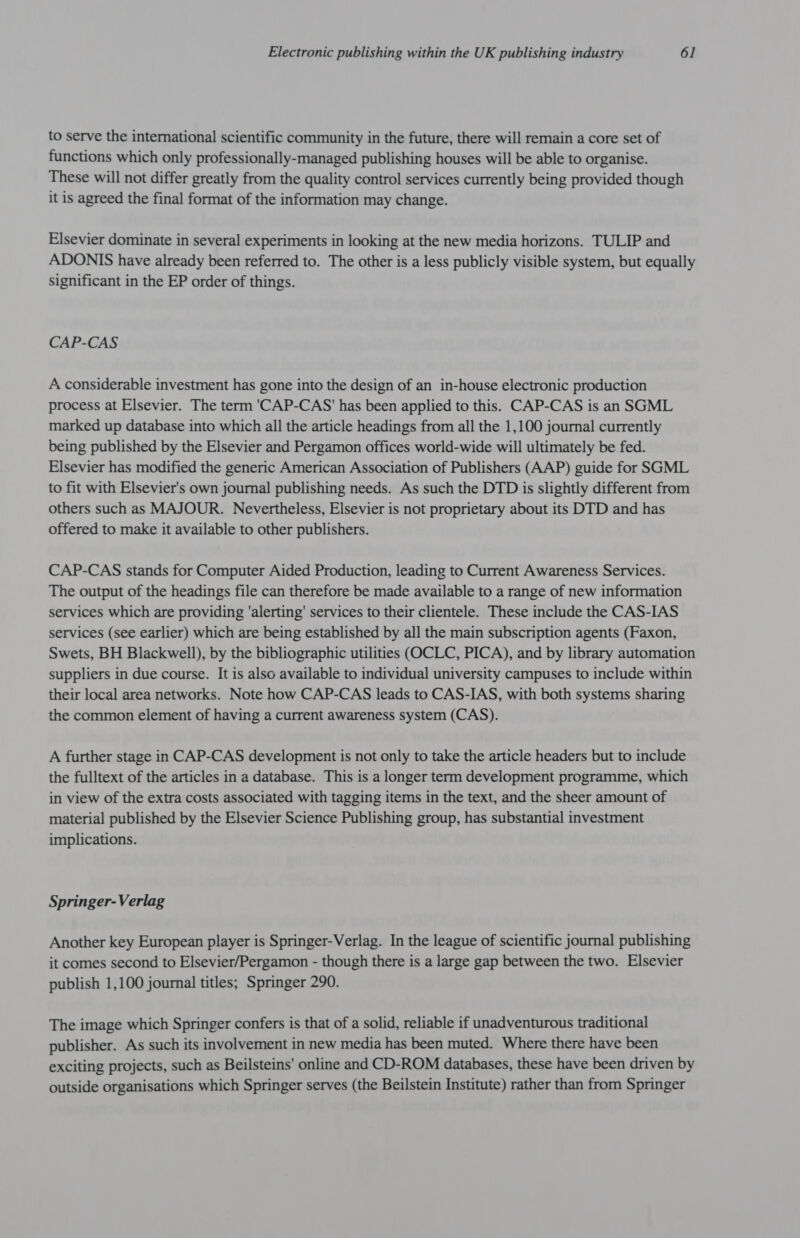 to serve the international scientific community in the future, there will remain a core set of functions which only professionally-managed publishing houses will be able to organise. These will not differ greatly from the quality control services currently being provided though it is agreed the final format of the information may change. Elsevier dominate in several experiments in looking at the new media horizons. TULIP and ADONIS have already been referred to. The other is a less publicly visible system, but equally significant in the EP order of things. CAP-CAS A considerable investment has gone into the design of an in-house electronic production process at Elsevier. The term 'CAP-CAS' has been applied to this. CAP-CAS is an SGML marked up database into which all the article headings from all the 1,100 journal currently being published by the Elsevier and Pergamon offices world-wide will ultimately be fed. Elsevier has modified the generic American Association of Publishers (AAP) guide for SGML to fit with Elsevier's own journal publishing needs. As such the DTD is slightly different from others such as MAJOUR. Nevertheless, Elsevier is not proprietary about its DTD and has offered to make it available to other publishers. CAP-CAS stands for Computer Aided Production, leading to Current Awareness Services. The output of the headings file can therefore be made available to a range of new information services which are providing ‘alerting’ services to their clientele. These include the CAS-IAS services (see earlier) which are being established by all the main subscription agents (Faxon, Swets, BH Blackwell), by the bibliographic utilities (OCLC, PICA), and by library automation suppliers in due course. It is also available to individual university campuses to include within their local area networks. Note how CAP-CAS leads to CAS-IAS, with both systems sharing the common element of having a current awareness system (CAS). A further stage in CAP-CAS development is not only to take the article headers but to include the fulltext of the articles in a database. This is a longer term development programme, which in view of the extra costs associated with tagging items in the text, and the sheer amount of material published by the Elsevier Science Publishing group, has substantial investment implications. Springer-Verlag Another key European player is Springer-Verlag. In the league of scientific journal publishing it comes second to Elsevier/Pergamon - though there is a large gap between the two. Elsevier publish 1,100 journal titles; Springer 290. The image which Springer confers is that of a solid, reliable if unadventurous traditional publisher. As such its involvement in new media has been muted. Where there have been exciting projects, such as Beilsteins' online and CD-ROM databases, these have been driven by outside organisations which Springer serves (the Beilstein Institute) rather than from Springer
