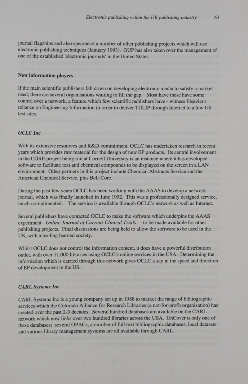 journal flagships and also spearhead a number of other publishing projects which will use electronic publishing techniques (January 1993). OUP has also taken over the management of one of the established 'electronic journals' in the United States. New information players If the main scientific publishers fall down on developing electronic media to satisfy a market need, there are several organisations waiting to fill the gap. Most have these have some control over a network, a feature which few scientific publishers have - witness Elsevier's reliance on Engineering Information in order to deliver TULIP through Internet to a few US test sites. OCLC Inc With its extensive resources and R&amp;D commitment, OCLC has undertaken research in recent years which provides raw material for the design of new EP products. Its central involvement in the CORE project being run at Cornell University is an instance where it has developed software to facilitate text and chemical compounds to be displayed on the screen ina LAN environment. Other partners in this project include Chemical Abstracts Service and the American Chemical Service, plus Bell-Core. During the past few years OCLC has been working with the AAAS to develop a network journal, which was finally launched in June 1992. This was a professionally designed service, much-complimented. The service is available through OCLC's network as well as Internet. Several publishers have contacted OCLC to make the software which underpins the AAAS experiment - Online Journal of Current Clinical Trials - to be made available for other publishing projects. Final discussions are being held to allow the software to be used in the UK, with a leading learned society. Whilst OCLC does not control the information content, it does have a powerful distribution outlet, with over 11,000 libraries using OCLC's online services in the USA. Determining the information which is carried through this network gives OCLC a say in the speed and direction of EP development in the US. CARL Systems Inc CARL Systems Inc is a young company set up in 1988 to market the range of bibliographic services which the Colorado Alliance for Research Libraries (a not-for-profit organisation) has created over the past 2-3 decades. Several hundred databases are available on the CARL network which now links over two hundred libraries across the USA. UnCover is only one of these databases; several OPACs, a number of full text bibliographic databases, local datasets and various library management systems are all available through CARL.