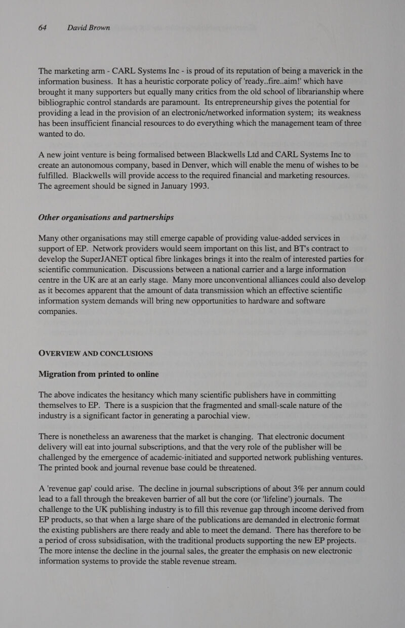 The marketing arm - CARL Systems Inc - is proud of its reputation of being a maverick in the information business. It has a heuristic corporate policy of 'ready..fire..aim!' which have brought it many supporters but equally many critics from the old school of librarianship where bibliographic control standards are paramount. Its entrepreneurship gives the potential for providing a lead in the provision of an electronic/networked information system; its weakness has been insufficient financial resources to do everything which the management team of three wanted to do. A new joint venture is being formalised between Blackwells Ltd and CARL Systems Inc to create an autonomous company, based in Denver, which will enable the menu of wishes to be fulfilled. Blackwells will provide access to the required financial and marketing resources. The agreement should be signed in January 1993. Other organisations and partnerships Many other organisations may still emerge capable of providing value-added services in support of EP. Network providers would seem important on this list, and BT's contract to develop the SuperJANET optical fibre linkages brings it into the realm of interested parties for scientific communication. Discussions between a national carrier and a large information centre in the UK are at an early stage. Many more unconventional alliances could also develop as it becomes apparent that the amount of data transmission which an effective scientific information system demands will bring new opportunities to hardware and software companies. OVERVIEW AND CONCLUSIONS Migration from printed to online The above indicates the hesitancy which many scientific publishers have in committing themselves to EP. There is a suspicion that the fragmented and small-scale nature of the industry is a significant factor in generating a parochial view. There is nonetheless an awareness that the market is changing. That electronic document delivery will eat into journal subscriptions, and that the very role of the publisher will be challenged by the emergence of academic-initiated and supported network publishing ventures. The printed book and journal revenue base could be threatened. A 'revenue gap’ could arise. The decline in journal subscriptions of about 3% per annum could lead to a fall through the breakeven barrier of all but the core (or 'lifeline') journals. The challenge to the UK publishing industry is to fill this revenue gap through income derived from EP products, so that when a large share of the publications are demanded in electronic format the existing publishers are there ready and able to meet the demand. There has therefore to be a period of cross subsidisation, with the traditional products supporting the new EP projects. The more intense the decline in the journal sales, the greater the emphasis on new electronic information systems to provide the stable revenue stream.