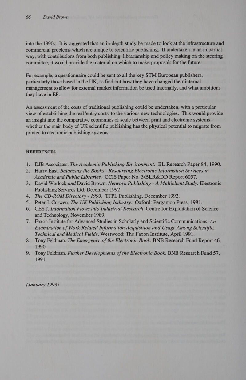into the 1990s. It is suggested that an in-depth study be made to look at the infrastructure and commercial problems which are unique to scientific publishing. If undertaken in an impartial way, with contributions from both publishing, librarianship and policy making on the steering committee, it would provide the material on which to make proposals for the future. For example, a questionnaire could be sent to all the key STM European publishers, particularly those based in the UK, to find out how they have changed their internal management to allow for external market information be used internally, and what ambitions they have in EP. An assessment of the costs of traditional publishing could be undertaken, with a particular view of establishing the real ‘entry costs' to the various new technologies. This would provide an insight into the comparative economies of scale between print and electronic systems - whether the main body of UK scientific publishing has the physical potential to migrate from printed to electronic publishing systems. REFERENCES 1. DJB Associates. The Academic Publishing Environment. BL Research Paper 84, 1990. Harry East. Balancing the Books - Resourcing Electronic Information Services in Academic and Public Libraries. CCIS Paper No. 3/BLR&amp;DD Report 6057. 3. David Worlock and David Brown. Network Publishing - A Multiclient Study. Electronic Publishing Services Ltd, December 1992. 4. The CD-ROM Directory - 1993. TFPL Publishing, December 1992. 5. Peter J. Curwen. The UK Publishing Industry. Oxford: Pergamon Press, 1981. 6. CEST. Information Flows into Industrial Research. Centre for Exploitation of Science and Technology, November 1989. 7. Faxon Institute for Advanced Studies in Scholarly and Scientific Communications. An Examination of Work-Related Information Acquisition and Usage Among Scientific, Technical and Medical Fields. Westwood: The Faxon Institute, April 1991. 8. Tony Feldman. The Emergence of the Electronic Book. BNB Research Fund Report 46, 1990. 9. Tony Feldman. Further Developments of the Electronic Book. BNB Research Fund 57, 1991. (January 1993)