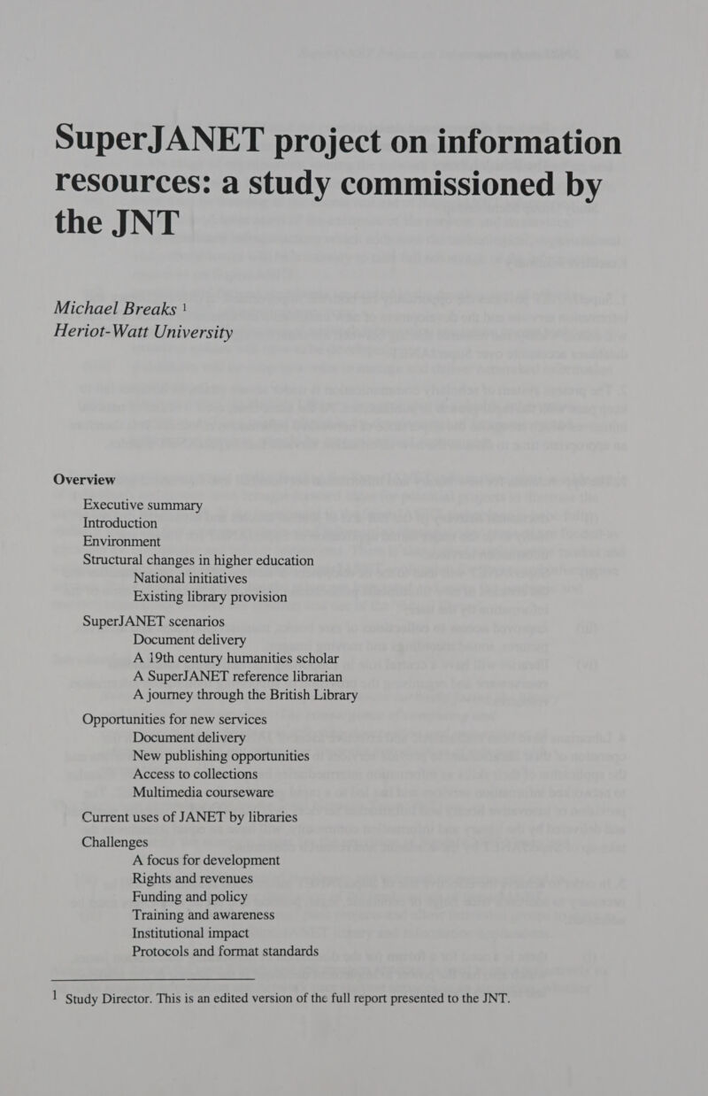 SuperJANET project on information resources: a study commissioned by the JNT Michael Breaks ' Heriot-Watt University Overview Executive summary Introduction Environment Structural changes in higher education National initiatives Existing library provision SuperJANET scenarios Document delivery A i9th century humanities scholar A SuperJANET reference librarian A journey through the British Library Opportunities for new services Document delivery New publishing opportunities Access to collections Multimedia courseware Current uses of JANET by libraries Challenges A focus for development Rights and revenues Funding and policy Training and awareness Institutional impact Protocols and format standards