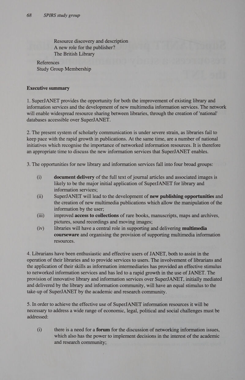 Resource discovery and description A new role for the publisher? The British Library References Study Group Membership Executive summary 1. SuperJANET provides the opportunity for both the improvement of existing library and information services and the development of new multimedia information services. The network will enable widespread resource sharing between libraries, through the creation of ‘national’ databases accessible over SuperJANET. 2. The present system of scholarly communication is under severe strain, as libraries fail to keep pace with the rapid growth in publications. At the same time, are a number of national initiatives which recognise the importance of networked information resources. It is therefore an appropriate time to discuss the new information services that SuperJANET enables. 3. The opportunities for new library and information services fall into four broad groups: (i) document delivery of the full text of journal articles and associated images is likely to be the major initial application of SuperJANET for library and information services; (ii) SuperJANET will lead to the development of new publishing opportunities and the creation of new multimedia publications which allow the manipulation of the information by the user; (ili) improved access to collections of rare books, manuscripts, maps and archives, pictures, sound recordings and moving images; (iv) libraries will have a central role in supporting and delivering multimedia courseware and organising the provision of supporting multimedia information resources. 4. Librarians have been enthusiastic and effective users of JANET, both to assist in the operation of their libraries and to provide services to users. The involvement of librarians and the application of their skills as information intermediaries has provided an effective stimulus to networked information services and has led to a rapid growth in the use of JANET. The provision of innovative library and information services over SuperJANET, initially mediated and delivered by the library and information community, will have an equal stimulus to the take-up of SuperJANET by the academic and research community. 5. In order to achieve the effective use of SuperJANET information resources it will be necessary to address a wide range of economic, legal, political and social challenges must be addressed: (i) there is a need for a forum for the discussion of networking information issues, which also has the power to implement decisions in the interest of the academic and research community;