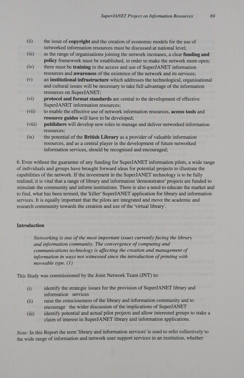 (ii) (ili) (iv) (v) (vi) (vii) (viii) (ix) SuperJANET Project on Information Resources 69 the issue of copyright and the creation of economic models for the use of networked information resources must be discussed at national level; as the range of organisations joining the network increases, a clear funding and policy framework must be established, in order to make the network more open; there must be training in the access and use of SuperJANET information resources and awareness of the existence of the network and its services; an institutional infrastructure which addresses the technological, organisational and cultural issues will be necessary to take full advantage of the information resources on SuperJANET; protocol and format standards are central to the development of effective SuperJANET information resources; to enable the effective use of network information resources, access tools and resource guides will have to be developed; publishers will develop new roles to manage and deliver networked information resources; the potential of the British Library as a provider of valuable information resources, and as a central player in the development of future networked information services, should be recognised and encouraged; (i) (il) (ili) identify the strategic issues for the provision of SuperJANET library and information services raise the consciousness of the library and information community and to encourage the wider discussion of the implications of SuperJANET identify potential and actual pilot projects and allow interested groups to stake a claim of interest in SuperJANET library and information applications.