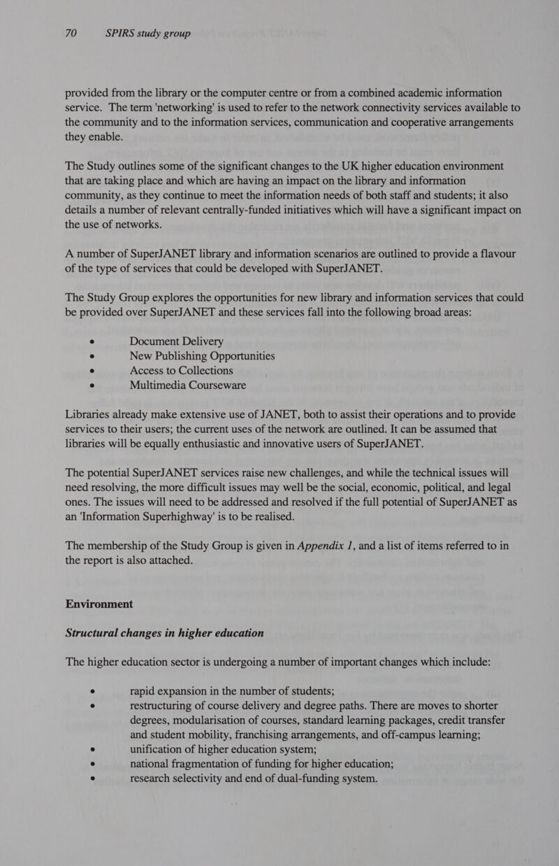 provided from the library or the computer centre or from a combined academic information service. The term 'networking'’ is used to refer to the network connectivity services available to the community and to the information services, communication and cooperative arrangements they enable. The Study outlines some of the significant changes to the UK higher education environment that are taking place and which are having an impact on the library and information community, as they continue to meet the information needs of both staff and students; it also details a number of relevant centrally-funded initiatives which will have a significant impact on the use of networks. A number of SuperJANET library and information scenarios are outlined to provide a flavour of the type of services that could be developed with SuperJANET. The Study Group explores the opportunities for new library and information services that could be provided over SuperJANET and these services fall into the following broad areas: ° Document Delivery ® New Publishing Opportunities ® Access to Collections ® Multimedia Courseware Libraries already make extensive use of JANET, both to assist their operations and to provide services to their users; the current uses of the network are outlined. It can be assumed that libraries will be equally enthusiastic and innovative users of SuperJANET. The potential SuperJANET services raise new challenges, and while the technical issues will need resolving, the more difficult issues may well be the social, economic, political, and legal ones. The issues will need to be addressed and resolved if the full potential of SuperJANET as an ‘Information Superhighway' is to be realised. The membership of the Study Group is given in Appendix 1, and a list of items referred to in the report is also attached. Environment Structural changes in higher education The higher education sector is undergoing a number of important changes which include: ° rapid expansion in the number of students; ° restructuring of course delivery and degree paths. There are moves to shorter degrees, modularisation of courses, standard learning packages, credit transfer and student mobility, franchising arrangements, and off-campus learning; * unification of higher education system; ° national fragmentation of funding for higher education; © research selectivity and end of dual-funding system.