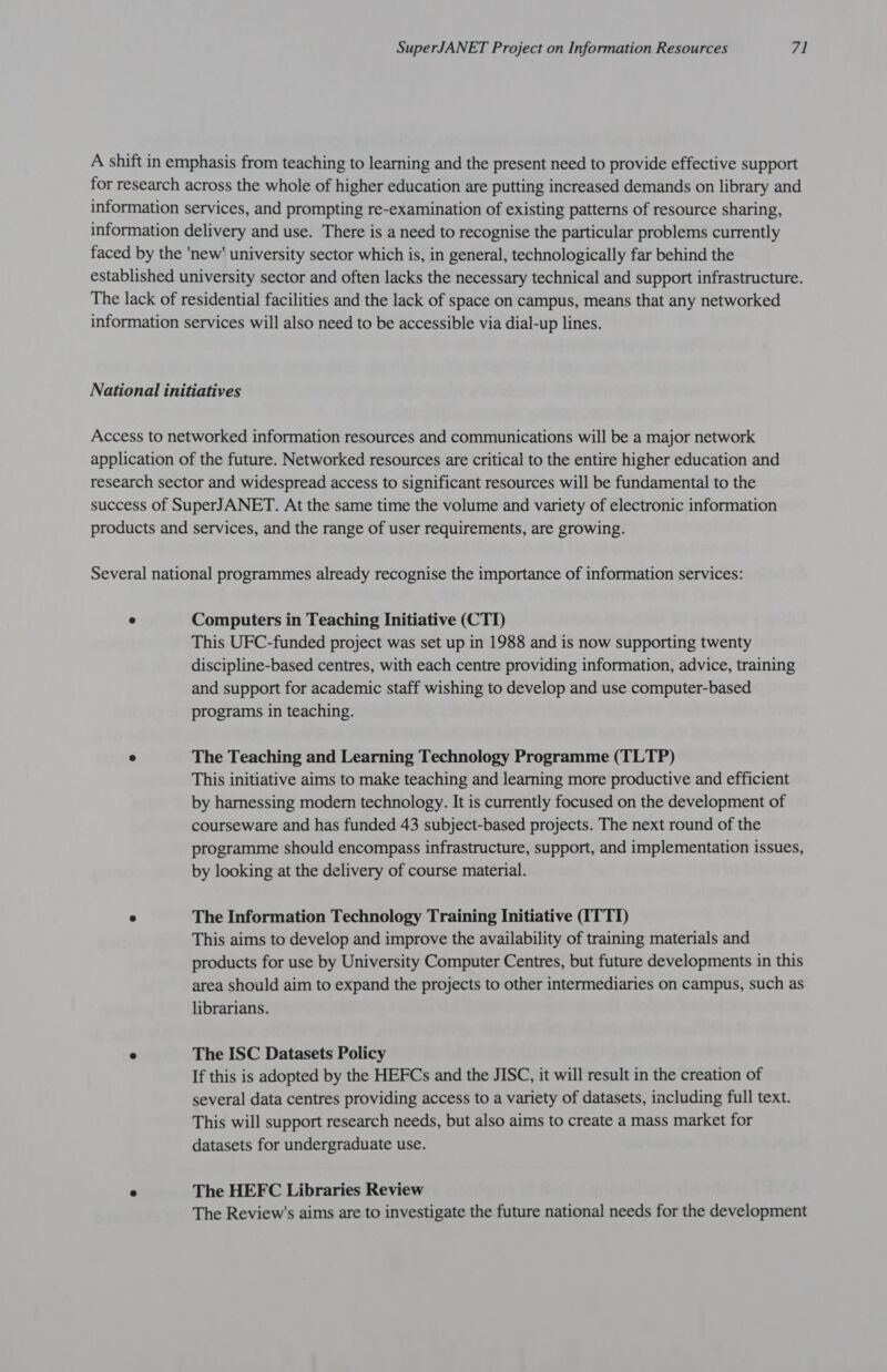 A shift in emphasis from teaching to learning and the present need to provide effective support for research across the whole of higher education are putting increased demands on library and information services, and prompting re-examination of existing patterns of resource sharing, information delivery and use. There is a need to recognise the particular problems currently faced by the 'new' university sector which is, in general, technologically far behind the established university sector and often lacks the necessary technical and support infrastructure. The lack of residential facilities and the lack of space on campus, means that any networked information services will also need to be accessible via dial-up lines. National initiatives Access to networked information resources and communications will be a major network application of the future. Networked resources are critical to the entire higher education and research sector and widespread access to significant resources will be fundamental to the success of SuperJANET. At the same time the volume and variety of electronic information products and services, and the range of user requirements, are growing. Several national programmes already recognise the importance of information services: ° Computers in Teaching Initiative (CTI) This UFC-funded project was set up in 1988 and is now supporting twenty discipline-based centres, with each centre providing information, advice, training and support for academic staff wishing to develop and use computer-based programs in teaching. ° The Teaching and Learning Technology Programme (TLTP) This initiative aims to make teaching and learning more productive and efficient by harnessing modern technology. It is currently focused on the development of courseware and has funded 43 subject-based projects. The next round of the programme should encompass infrastructure, support, and implementation issues, by looking at the delivery of course material. @ The Information Technology Training Initiative (ITTI) This aims to develop and improve the availability of training materials and products for use by University Computer Centres, but future developments in this area should aim to expand the projects to other intermediaries on campus, such as librarians. « The ISC Datasets Policy If this is adopted by the HEFCs and the JISC, it will result in the creation of several data centres providing access to a variety of datasets, including full text. This will support research needs, but also aims to create a mass market for datasets for undergraduate use. e The HEFC Libraries Review The Review's aims are to investigate the future national needs for the development