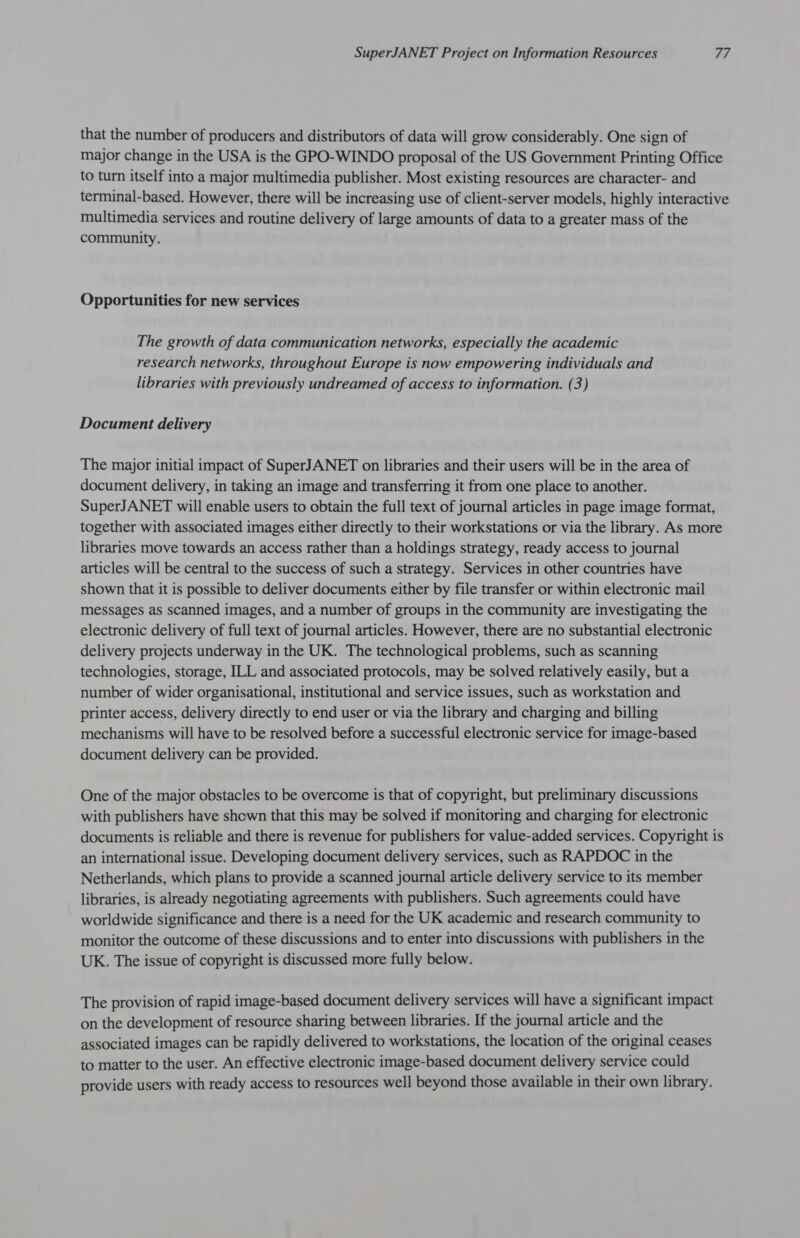 that the number of producers and distributors of data will grow considerably. One sign of major change in the USA is the GPO-WINDO proposal of the US Government Printing Office to turn itself into a major multimedia publisher. Most existing resources are character- and terminal-based. However, there will be increasing use of client-server models, highly interactive multimedia services and routine delivery of large amounts of data to a greater mass of the community. Opportunities for new services The growth of data communication networks, especially the academic research networks, throughout Europe is now empowering individuals and libraries with previously undreamed of access to information. (3) Document delivery The major initial impact of SuperJANET on libraries and their users will be in the area of document delivery, in taking an image and transferring it from one place to another. SuperJANET will enable users to obtain the full text of journal articles in page image format, together with associated images either directly to their workstations or via the library. As more libraries move towards an access rather than a holdings strategy, ready access to journal articles will be central to the success of such a strategy. Services in other countries have shown that it is possible to deliver documents either by file transfer or within electronic mail messages as scanned images, and a number of groups in the community are investigating the electronic delivery of full text of journal articles. However, there are no substantial electronic delivery projects underway in the UK. The technological problems, such as scanning technologies, storage, ILL and associated protocols, may be solved relatively easily, but a number of wider organisational, institutional and service issues, such as workstation and printer access, delivery directly to end user or via the library and charging and billing mechanisms will have to be resolved before a successful electronic service for image-based document delivery can be provided. One of the major obstacles to be overcome is that of copyright, but preliminary discussions with publishers have shown that this may be solved if monitoring and charging for electronic documents is reliable and there is revenue for publishers for value-added services. Copyright is an international issue. Developing document delivery services, such as RAPDOC in the Netherlands, which plans to provide a scanned journal article delivery service to its member libraries, is already negotiating agreements with publishers. Such agreements could have worldwide significance and there is a need for the UK academic and research community to monitor the outcome of these discussions and to enter into discussions with publishers in the UK. The issue of copyright is discussed more fully below. The provision of rapid image-based document delivery services will have a significant impact on the development of resource sharing between libraries. If the journal article and the associated images can be rapidly delivered to workstations, the location of the original ceases to matter to the user. An effective electronic image-based document delivery service could provide users with ready access to resources well beyond those available in their own library.