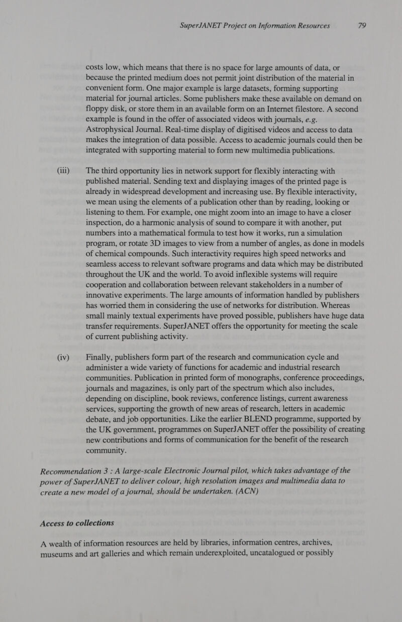 costs low, which means that there is no space for large amounts of data, or because the printed medium does not permit joint distribution of the material in convenient form. One major example is large datasets, forming supporting material for journal articles. Some publishers make these available on demand on floppy disk, or store them in an available form on an Internet filestore. A second example is found in the offer of associated videos with journals, e.g. Astrophysical Journal. Real-time display of digitised videos and access to data makes the integration of data possible. Access to academic journals could then be integrated with supporting material to form new multimedia publications. (iii) The third opportunity lies in network support for flexibly interacting with published material. Sending text and displaying images of the printed page is already in widespread development and increasing use. By flexible interactivity, we mean using the elements of a publication other than by reading, looking or listening to them. For example, one might zoom into an image to have a closer inspection, do a harmonic analysis of sound to compare it with another, put numbers into a mathematical formula to test how it works, run a simulation program, or rotate 3D images to view from a number of angles, as done in models of chemical compounds. Such interactivity requires high speed networks and seamless access to relevant software programs and data which may be distributed throughout the UK and the world. To avoid inflexible systems will require cooperation and collaboration between relevant stakeholders in a number of innovative experiments. The large amounts of information handled by publishers has worried them in considering the use of networks for distribution. Whereas small mainly textual experiments have proved possible, publishers have huge data transfer requirements. SuperJANET offers the opportunity for meeting the scale of current publishing activity. (iv) Finally, publishers form part of the research and communication cycle and administer a wide variety of functions for academic and industrial research communities. Publication in printed form of monographs, conference proceedings, journals and magazines, is only part of the spectrum which also includes, depending on discipline, book reviews, conference listings, current awareness services, supporting the growth of new areas of research, letters in academic debate, and job opportunities. Like the earlier BLEND programme, supported by the UK government, programmes on SuperJANET offer the possibility of creating new contributions and forms of communication for the benefit of the research community. Recommendation 3 : A large-scale Electronic Journal pilot, which takes advantage of the power of SuperJANET to deliver colour, high resolution images and multimedia data to create a new model of a journal, should be undertaken. (ACN) Access to collections A wealth of information resources are held by libraries, information centres, archives, museums and art galleries and which remain underexploited, uncatalogued or possibly