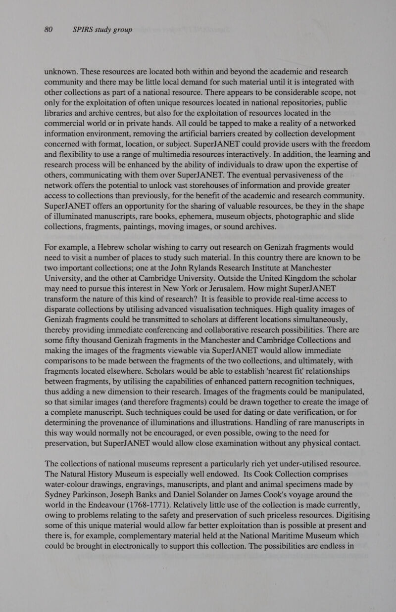 unknown. These resources are located both within and beyond the academic and research community and there may be little local demand for such material until it is integrated with other collections as part of a national resource. There appears to be considerable scope, not only for the exploitation of often unique resources located in national repositories, public libraries and archive centres, but also for the exploitation of resources located in the commercial world or in private hands. All could be tapped to make a reality of a networked information environment, removing the artificial barriers created by collection development concerned with format, location, or subject. SuperJANET could provide users with the freedom and flexibility to use a range of multimedia resources interactively. In addition, the learning and research process will be enhanced by the ability of individuals to draw upon the expertise of others, communicating with them over SuperJANET. The eventual pervasiveness of the network offers the potential to unlock vast storehouses of information and provide greater access to collections than previously, for the benefit of the academic and research community. SuperJANET offers an opportunity for the sharing of valuable resources, be they in the shape of illuminated manuscripts, rare books, ephemera, museum objects, photographic and slide collections, fragments, paintings, moving images, or sound archives. For example, a Hebrew scholar wishing to carry out research on Genizah fragments would need to visit a number of places to study such material. In this country there are known to be two important collections; one at the John Rylands Research Institute at Manchester University, and the other at Cambridge University. Outside the United Kingdom the scholar may need to pursue this interest in New York or Jerusalem. How might SuperJANET transform the nature of this kind of research? It is feasible to provide real-time access to disparate collections by utilising advanced visualisation techniques. High quality images of Genizah fragments could be transmitted to scholars at different locations simultaneously, thereby providing immediate conferencing and collaborative research possibilities. There are some fifty thousand Genizah fragments in the Manchester and Cambridge Collections and making the images of the fragments viewable via SuperJANET would allow immediate comparisons to be made between the fragments of the two collections, and ultimately, with fragments located elsewhere. Scholars would be able to establish ‘nearest fit' relationships between fragments, by utilising the capabilities of enhanced pattern recognition techniques, thus adding a new dimension to their research. Images of the fragments could be manipulated, so that similar images (and therefore fragments) could be drawn together to create the image of a complete manuscript. Such techniques could be used for dating or date verification, or for determining the provenance of illuminations and illustrations. Handling of rare manuscripts in this way would normally not be encouraged, or even possible, owing to the need for preservation, but SuperJANET would allow close examination without any physical contact. The collections of national museums represent a particularly rich yet under-utilised resource. The Natural History Museum is especially well endowed. Its Cook Collection comprises water-colour drawings, engravings, manuscripts, and plant and animal specimens made by Sydney Parkinson, Joseph Banks and Daniel Solander on James Cook's voyage around the world in the Endeavour (1768-1771). Relatively little use of the collection is made currently, owing to problems relating to the safety and preservation of such priceless resources. Digitising some of this unique material would allow far better exploitation than is possible at present and there is, for example, complementary material held at the National Maritime Museum which could be brought in electronically to support this collection. The possibilities are endless in