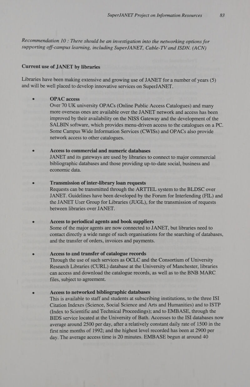 OPAC access Over 70 UK university OPACs (Online Public Access Catalogues) and many more Overseas ones are available over the JANET network and access has been improved by their availability on the NISS Gateway and the development of the SALBIN software, which provides menu-driven access to the catalogues on a PC. Some Campus Wide Information Services (CWISs) and OPACs also provide network access to other catalogues. Access to commercial and numeric databases JANET and its gateways are used by libraries to connect to major commercial bibliographic databases and those providing up-to-date social, business and economic data. Transmission of inter-library loan requests Requests can be transmitted through the ARTTEL system to the BLDSC over JANET. Guidelines have been developed by the Forum for Interlending (FIL) and the JANET User Group for Libraries (JUGL), for the transmission of requests between libraries over JANET. Access to periodical agents and book suppliers Some of the major agents are now connected to JANET, but libraries need to contact directly a wide range of such organisations for the searching of databases, and the transfer of orders, invoices and payments. Access to and transfer of catalogue records Through the use of such services as OCLC and the Consortium of University Research Libraries (CURL) database at the University of Manchester, libraries can access and download the catalogue records, as well as to the BNB MARC files, subject to agreement. Access to networked bibliographic databases This is available to staff and students at subscribing institutions, to the three ISI Citation Indexes (Science, Social Science and Arts and Humanities) and to ISTP (Index to Scientific and Technical Proceedings); and to EMBASE, through the BIDS service located at the University of Bath. Accesses to the ISI databases now average around 2500 per day, after a relatively constant daily rate of 1500 in the first nine months of 1992; and the highest level recorded has been at 2900 per day. The average access time is 20 minutes. EMBASE begun at around 40