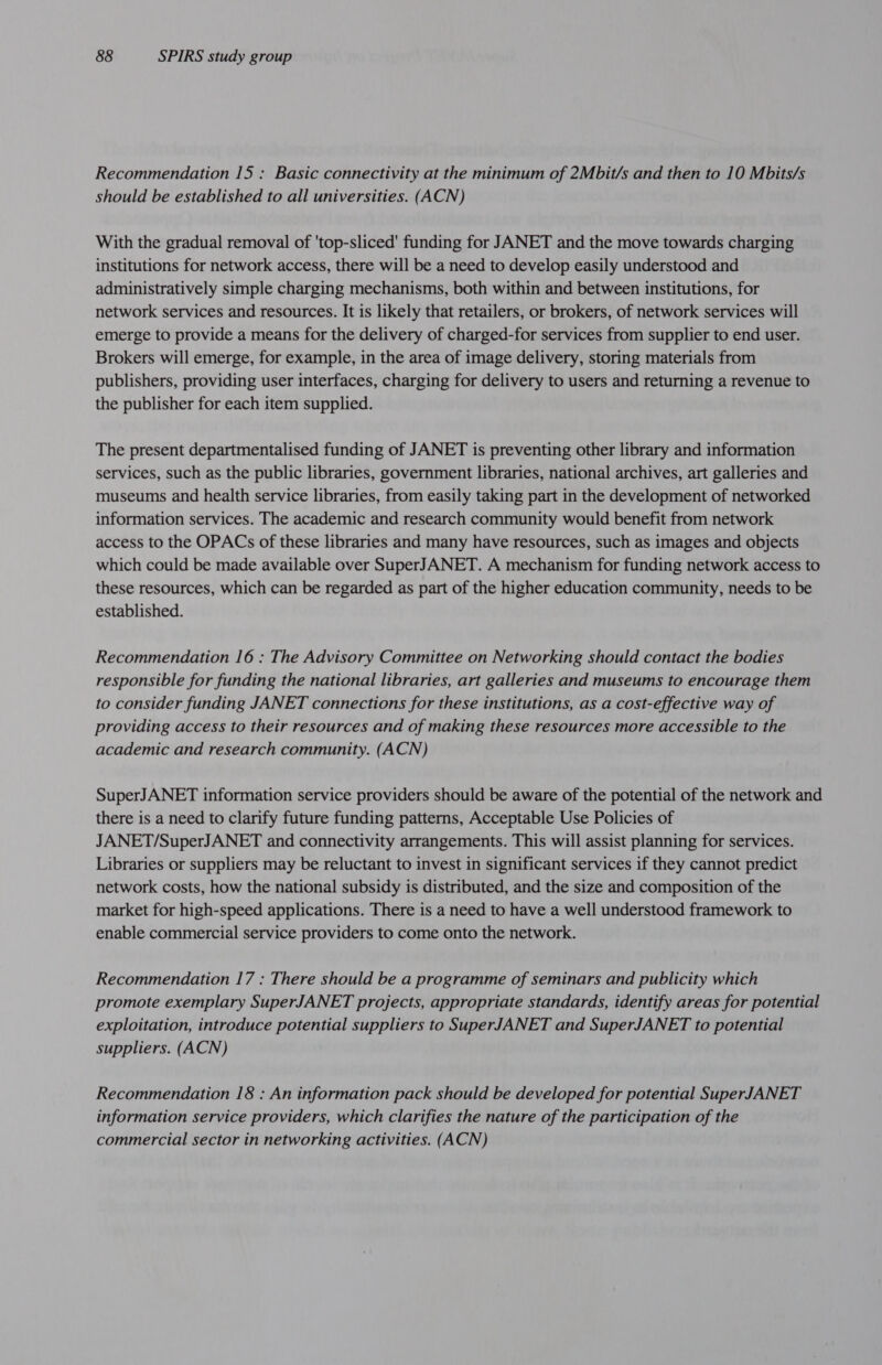 Recommendation 15 : Basic connectivity at the minimum of 2Mbit/s and then to 10 Mbits/s should be established to all universities. (ACN) With the gradual removal of 'top-sliced' funding for JANET and the move towards charging institutions for network access, there will be a need to develop easily understood and administratively simple charging mechanisms, both within and between institutions, for network services and resources. It is likely that retailers, or brokers, of network services will emerge to provide a means for the delivery of charged-for services from supplier to end user. Brokers will emerge, for example, in the area of image delivery, storing materials from publishers, providing user interfaces, charging for delivery to users and returning a revenue to the publisher for each item supplied. The present departmentalised funding of JANET is preventing other library and information services, such as the public libraries, government libraries, national archives, art galleries and museums and health service libraries, from easily taking part in the development of networked information services. The academic and research community would benefit from network access to the OPACs of these libraries and many have resources, such as images and objects which could be made available over SuperJANET. A mechanism for funding network access to these resources, which can be regarded as part of the higher education community, needs to be established. Recommendation 16 : The Advisory Committee on Networking should contact the bodies responsible for funding the national libraries, art galleries and museums to encourage them to consider funding JANET connections for these institutions, as a cost-effective way of providing access to their resources and of making these resources more accessible to the academic and research community. (ACN) SuperJANET information service providers should be aware of the potential of the network and there is a need to clarify future funding patterns, Acceptable Use Policies of JANET/SuperJANET and connectivity arrangements. This will assist planning for services. Libraries or suppliers may be reluctant to invest in significant services if they cannot predict network costs, how the national subsidy is distributed, and the size and composition of the market for high-speed applications. There is a need to have a well understood framework to enable commercial service providers to come onto the network. Recommendation 17 : There should be a programme of seminars and publicity which promote exemplary SuperJANET projects, appropriate standards, identify areas for potential exploitation, introduce potential suppliers to SuperJANET and SuperJANET to potential suppliers. (ACN) Recommendation 18 : An information pack should be developed for potential SuperJANET information service providers, which clarifies the nature of the participation of the commercial sector in networking activities. (ACN)