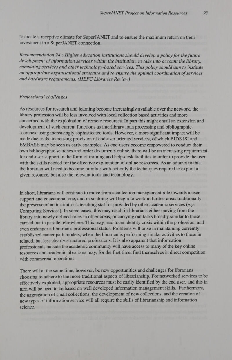 to create a receptive climate for SuperJANET and to ensure the maximum return on their investment in a SuperJANET connection. Recommendation 24 : Higher education institutions should develop a policy for the future development of information services within the institution, to take into account the library, computing services and other technology-based services. This policy should aim to institute an appropriate organisational structure and to ensure the optimal coordination of services and hardware requirements. (HEFC Libraries Review) Professional challenges As resources for research and learning become increasingly available over the network, the library profession will be less involved with local collection based activities and more concerned with the exploitation of remote resources. In part this might entail an extension and development of such current functions as interlibrary loan processing and bibliographic searches, using increasingly sophisticated tools. However, a more significant impact will be made due to the increasing provision of end-user oriented services, of which BIDS ISI and EMBASE may be seen as early examples. As end-users become empowered to conduct their own bibliographic searches and order documents online, there will be an increasing requirement for end-user support in the form of training and help-desk facilities in order to provide the user with the skills needed for the effective exploitation of online resources. As an adjunct to this, the librarian will need to become familiar with not only the techniques required to exploit a given resource, but also the relevant tools and technology. In short, librarians will continue to move from a collection management role towards a user support and educational one, and in so doing will begin to work in further areas traditionally the preserve of an institution's teaching staff or provided by other academic services (e.g. Computing Services). In some cases, this may result in librarians either moving from the library into newly defined roles in other areas, or carrying out tasks broadly similar to those carried out in parallel elsewhere. This may lead to an identity crisis within the profession, and even endanger a librarian's professional status. Problems will arise in maintaining currently established career path models, when the librarian is performing similar activities to those in related, but less clearly structured professions. It is also apparent that information professionals outside the academic community will have access to many of the key online resources and academic librarians may, for the first time, find themselves in direct competition with commercial operations. There will at the same time, however, be new opportunities and challenges for librarians choosing to adhere to the more traditional aspects of librarianship. For networked services to be effectively exploited, appropriate resources must be easily identified by the end user, and this in turn will be need to be based on well developed information management skills. Furthermore, the aggregation of small collections, the development of new collections, and the creation of new types of information service will all require the skills of librarianship and information science.