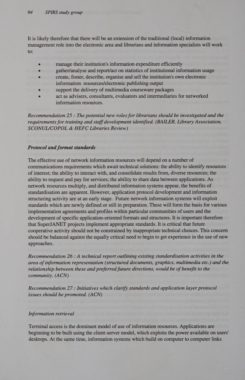 It is likely therefore that there will be an extension of the traditional (local) information management role into the electronic area and librarians and information specialists will work to: ° manage their institution's information expenditure efficiently @ gather/analyse and report/act on statistics of institutional information usage @ create, foster, describe, organise and sell the institution's own electronic information resources/electronic publishing output $ support the delivery of multimedia courseware packages e act as advisers, consultants, evaluators and intermediaries for networked information resources. Recommendation 25 : The potential new roles for librarians should be investigated and the requirements for training and staff development identified. (BAILER, Library Association, SCONUL/COPOL &amp; HEFC Libraries Review) Protocol and format standards The effective use of network information resources will depend on a number of communications requirements which await technical solutions: the ability to identify resources of interest; the ability to interact with, and consolidate results from, diverse resources; the ability to request and pay for services; the ability to share data between applications. As network resources multiply, and distributed information systems appear, the benefits of standardisation are apparent. However, application protocol development and information structuring activity are at an early stage. Future network information systems will exploit standards which are newly defined or still in preparation. These will form the basis for various implementation agreements and profiles within particular communities of users and the development of specific application-oriented formats and structures. It is important therefore that SuperJANET projects implement appropriate standards. It is critical that future cooperative activity should not be constrained by inappropriate technical choices. This concern should be balanced against the equally critical need to begin to get experience in the use of new approaches. Recommendation 26 : A technical report outlining existing standardisation activities in the area of information representation (structured documents, graphics, multimedia etc.) and the relationship between these and preferred future directions, would be of benefit to the community. (ACN) Recommendation 27 : Initiatives which clarify standards and application layer protocol issues Should be promoted. (ACN) Information retrieval Terminal access is the dominant model of use of information resources. Applications are beginning to be built using the client-server model, which exploits the power available on users' desktops. At the same time, information systems which build on computer to computer links