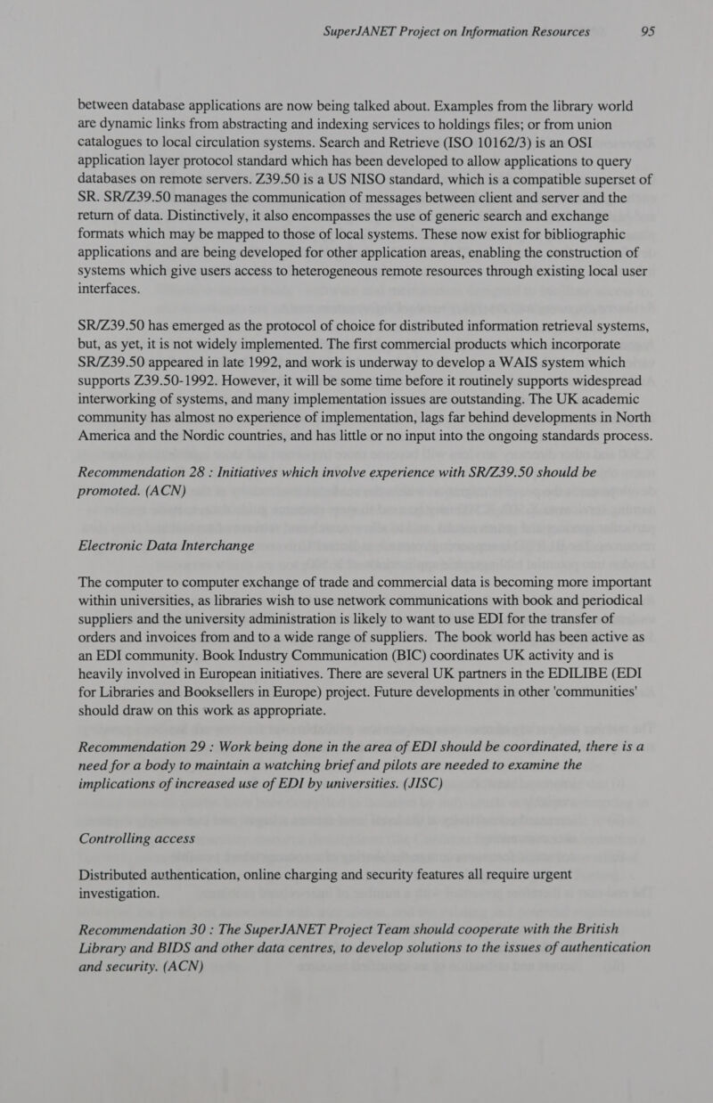 between database applications are now being talked about. Examples from the library world are dynamic links from abstracting and indexing services to holdings files; or from union catalogues to local circulation systems. Search and Retrieve (ISO 10162/3) is an OSI application layer protocol standard which has been developed to allow applications to query databases on remote servers. Z39.50 is a US NISO standard, which is a compatible superset of SR. SR/Z39.50 manages the communication of messages between client and server and the return of data. Distinctively, it also encompasses the use of generic search and exchange formats which may be mapped to those of local systems. These now exist for bibliographic applications and are being developed for other application areas, enabling the construction of systems which give users access to heterogeneous remote resources through existing local user interfaces. SR/Z39.50 has emerged as the protocol of choice for distributed information retrieval systems, but, as yet, it is not widely implemented. The first commercial products which incorporate SR/Z39.50 appeared in late 1992, and work is underway to develop a WAIS system which supports Z39.50-1992. However, it will be some time before it routinely supports widespread interworking of systems, and many implementation issues are outstanding. The UK academic community has almost no experience of implementation, lags far behind developments in North America and the Nordic countries, and has little or no input into the ongoing standards process. Recommendation 28 : Initiatives which involve experience with SR/Z39.50 should be promoted. (ACN) Electronic Data Interchange The computer to computer exchange of trade and commercial data is becoming more important within universities, as libraries wish to use network communications with book and periodical suppliers and the university administration is likely to want to use EDI for the transfer of orders and invoices from and to a wide range of suppliers. The book world has been active as an EDI community. Book Industry Communication (BIC) coordinates UK activity and is heavily involved in European initiatives. There are several UK partners in the EDILIBE (EDI for Libraries and Booksellers in Europe) project. Future developments in other 'communities' should draw on this work as appropriate. Recommendation 29 : Work being done in the area of EDI should be coordinated, there is a need for a body to maintain a watching brief and pilots are needed to examine the implications of increased use of EDI by universities. (JISC) Controlling access Distributed authentication, online charging and security features all require urgent investigation. Recommendation 30 : The SuperJANET Project Team should cooperate with the British Library and BIDS and other data centres, to develop solutions to the issues of authentication and security. (ACN)
