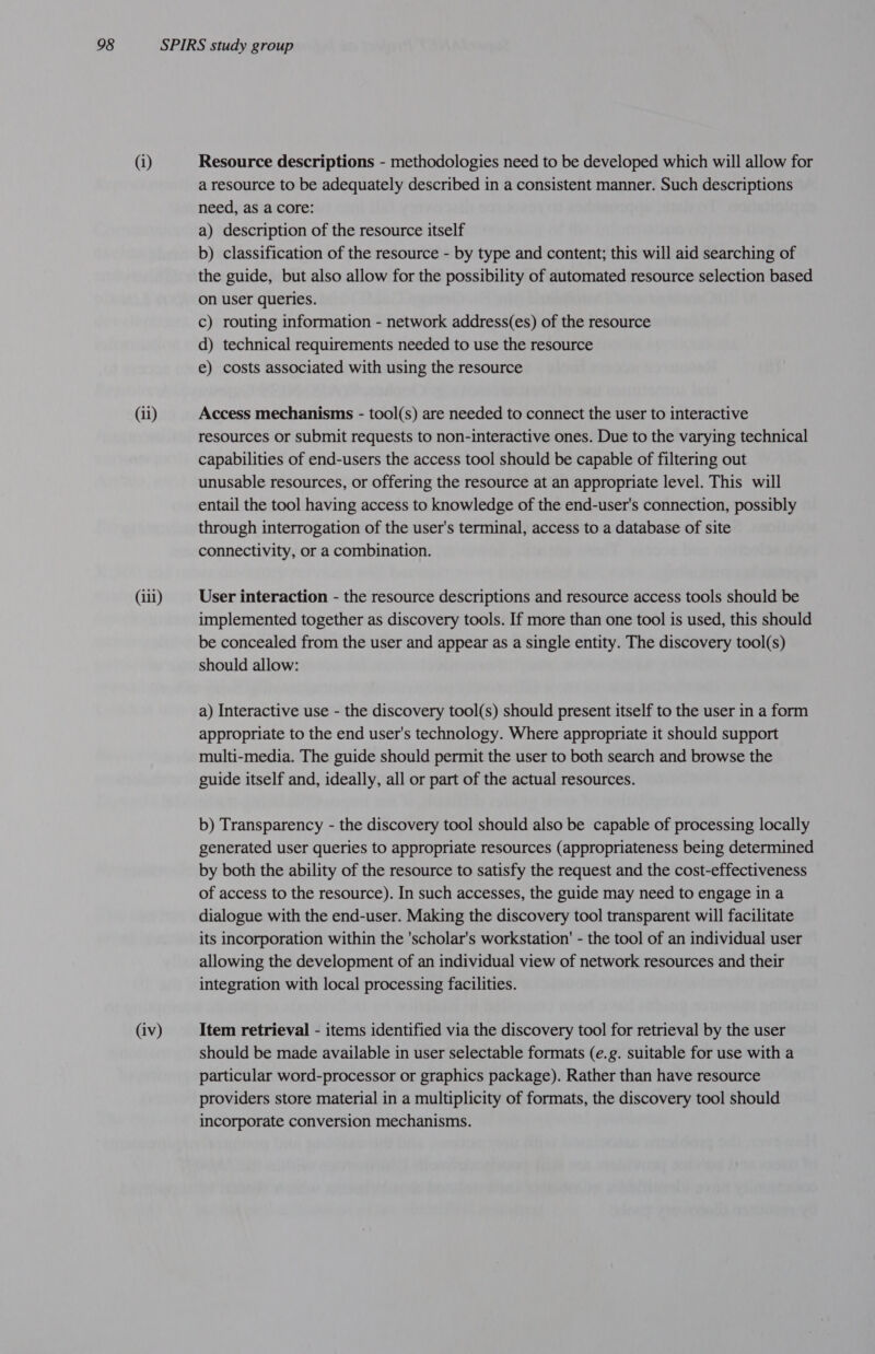 (ii) (iii) (iv) Resource descriptions - methodologies need to be developed which will allow for a resource to be adequately described in a consistent manner. Such descriptions need, as a core: a) description of the resource itself b) classification of the resource - by type and content; this will aid searching of the guide, but also allow for the possibility of automated resource selection based on user queries. c) routing information - network address(es) of the resource d) technical requirements needed to use the resource e) costs associated with using the resource Access mechanisms - tool(s) are needed to connect the user to interactive resources or submit requests to non-interactive ones. Due to the varying technical capabilities of end-users the access tool should be capable of filtering out unusable resources, or offering the resource at an appropriate level. This will entail the tool having access to knowledge of the end-user's connection, possibly through interrogation of the user's terminal, access to a database of site connectivity, or a combination. User interaction - the resource descriptions and resource access tools should be implemented together as discovery tools. If more than one tool is used, this should be concealed from the user and appear as a single entity. The discovery tool(s) should allow: a) Interactive use - the discovery tool(s) should present itself to the user in a form appropriate to the end user's technology. Where appropriate it should support multi-media. The guide should permit the user to both search and browse the guide itself and, ideally, all or part of the actual resources. b) Transparency - the discovery tool should also be capable of processing locally generated user queries to appropriate resources (appropriateness being determined by both the ability of the resource to satisfy the request and the cost-effectiveness of access to the resource). In such accesses, the guide may need to engage in a dialogue with the end-user. Making the discovery tool transparent will facilitate its incorporation within the 'scholar's workstation' - the tool of an individual user allowing the development of an individual view of network resources and their integration with local processing facilities. Item retrieval - items identified via the discovery tool for retrieval by the user should be made available in user selectable formats (e.g. suitable for use with a particular word-processor or graphics package). Rather than have resource providers store material in a multiplicity of formats, the discovery tool should incorporate conversion mechanisms.