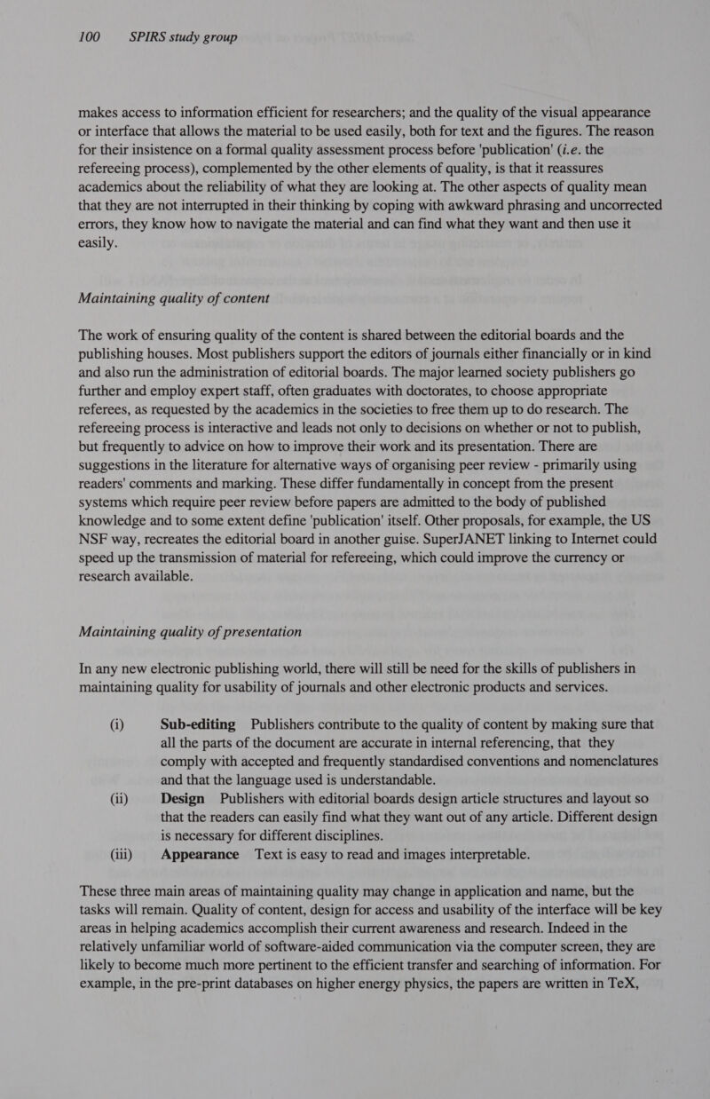 makes access to information efficient for researchers; and the quality of the visual appearance or interface that allows the material to be used easily, both for text and the figures. The reason for their insistence on a formal quality assessment process before ‘publication’ (i.e. the refereeing process), complemented by the other elements of quality, is that it reassures academics about the reliability of what they are looking at. The other aspects of quality mean that they are not interrupted in their thinking by coping with awkward phrasing and uncorrected errors, they know how to navigate the material and can find what they want and then use it easily. Maintaining quality of content The work of ensuring quality of the content is shared between the editorial boards and the publishing houses. Most publishers support the editors of journals either financially or in kind and also run the administration of editorial boards. The major learned society publishers go further and employ expert staff, often graduates with doctorates, to choose appropriate referees, as requested by the academics in the societies to free them up to do research. The refereeing process is interactive and leads not only to decisions on whether or not to publish, but frequently to advice on how to improve their work and its presentation. There are suggestions in the literature for alternative ways of organising peer review - primarily using readers' comments and marking. These differ fundamentally in concept from the present systems which require peer review before papers are admitted to the body of published knowledge and to some extent define ‘publication’ itself. Other proposals, for example, the US NSF way, recreates the editorial board in another guise. SuperJANET linking to Internet could speed up the transmission of material for refereeing, which could improve the currency or research available. Maintaining quality of presentation In any new electronic publishing world, there will still be need for the skills of publishers in maintaining quality for usability of journals and other electronic products and services. (i) Sub-editing Publishers contribute to the quality of content by making sure that all the parts of the document are accurate in internal referencing, that they comply with accepted and frequently standardised conventions and nomenclatures and that the language used is understandable. (ii) Design Publishers with editorial boards design article structures and layout so that the readers can easily find what they want out of any article. Different design is necessary for different disciplines. (iii) Appearance Text is easy to read and images interpretable. These three main areas of maintaining quality may change in application and name, but the tasks will remain. Quality of content, design for access and usability of the interface will be key areas in helping academics accomplish their current awareness and research. Indeed in the relatively unfamiliar world of software-aided communication via the computer screen, they are likely to become much more pertinent to the efficient transfer and searching of information. For example, in the pre-print databases on higher energy physics, the papers are written in TeX,