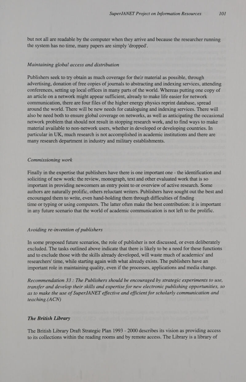 but not all are readable by the computer when they arrive and because the researcher running the system has no time, many papers are simply ‘dropped’. Maintaining global access and distribution Publishers seek to try obtain as much coverage for their material as possible, through advertising, donation of free copies of journals to abstracting and indexing services, attending conferences, setting up local offices in many parts of the world. Whereas putting one copy of an article on a network might appear sufficient, already to make life easier for network communication, there are four files of the higher energy physics reprint database, spread around the world. There will be new needs for cataloguing and indexing services. There will also be need both to ensure global coverage on networks, as well as anticipating the occasional network problem that should not result in stopping research work, and to find ways to make material available to non-network users, whether in developed or developing countries. In particular in UK, much research is not accomplished in academic institutions and there are many research department in industry and military establishments. Commissioning work Finally in the expertise that publishers have there is one important one - the identification and soliciting of new work: the review, monograph, text and other evaluated work that is so important in providing newcomers an entry point to or overview of active research. Some authors are naturally prolific, others reluctant writers. Publishers have sought out the best and encouraged them to write, even hand-holding them through difficulties of finding time or typing or using computers. The latter often make the best contribution: it is important in any future scenario that the world of academic communication is not left to the prolific. Avoiding re-invention of publishers In some proposed future scenarios, the role of publisher is not discussed, or even deliberately excluded. The tasks outlined above indicate that there is likely to be a need for these functions and to exclude those with the skills already developed, will waste much of academics' and researchers’ time, while starting again with what already exists. The publishers have an important role in maintaining quality, even if the processes, applications and media change. Recommendation 33 : The Publishers should be encouraged by strategic experiments to use, transfer and develop their skills and expertise for new electronic publishing opportunities, so as to make the use of SuperJANET effective and efficient for scholarly communication and teaching.(ACN) The British Library The British Library Draft Strategic Plan 1993 - 2000 describes its vision as providing access to its collections within the reading rooms and by remote access. The Library is a library of