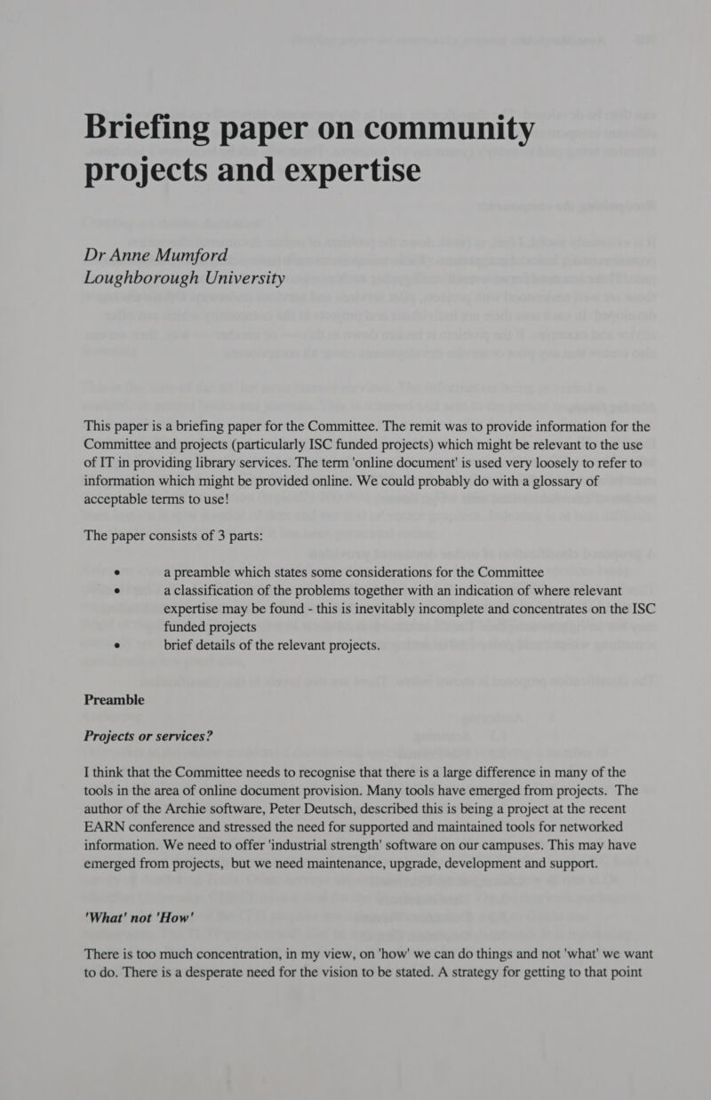 Briefing paper on community projects and expertise Dr Anne Mumford Loughborough University This paper is a briefing paper for the Committee. The remit was to provide information for the Committee and projects (particularly ISC funded projects) which might be relevant to the use of IT in providing library services. The term 'online document is used very loosely to refer to information which might be provided online. We could probably do with a glossary of acceptable terms to use! The paper consists of 3 parts: * a preamble which states some considerations for the Committee ° a classification of the problems together with an indication of where relevant expertise may be found - this is inevitably incomplete and concentrates on the ISC funded projects . brief details of the relevant projects. Preamble Projects or services? I think that the Committee needs to recognise that there is a large difference in many of the tools in the area of online document provision. Many tools have emerged from projects. The author of the Archie software, Peter Deutsch, described this is being a project at the recent EARN conference and stressed the need for supported and maintained tools for networked information. We need to offer ‘industrial strength' software on our campuses. This may have emerged from projects, but we need maintenance, upgrade, development and support. 'What' not 'How' There is too much concentration, in my view, on 'how' we can do things and not 'what' we want to do. There is a desperate need for the vision to be stated. A strategy for getting to that point