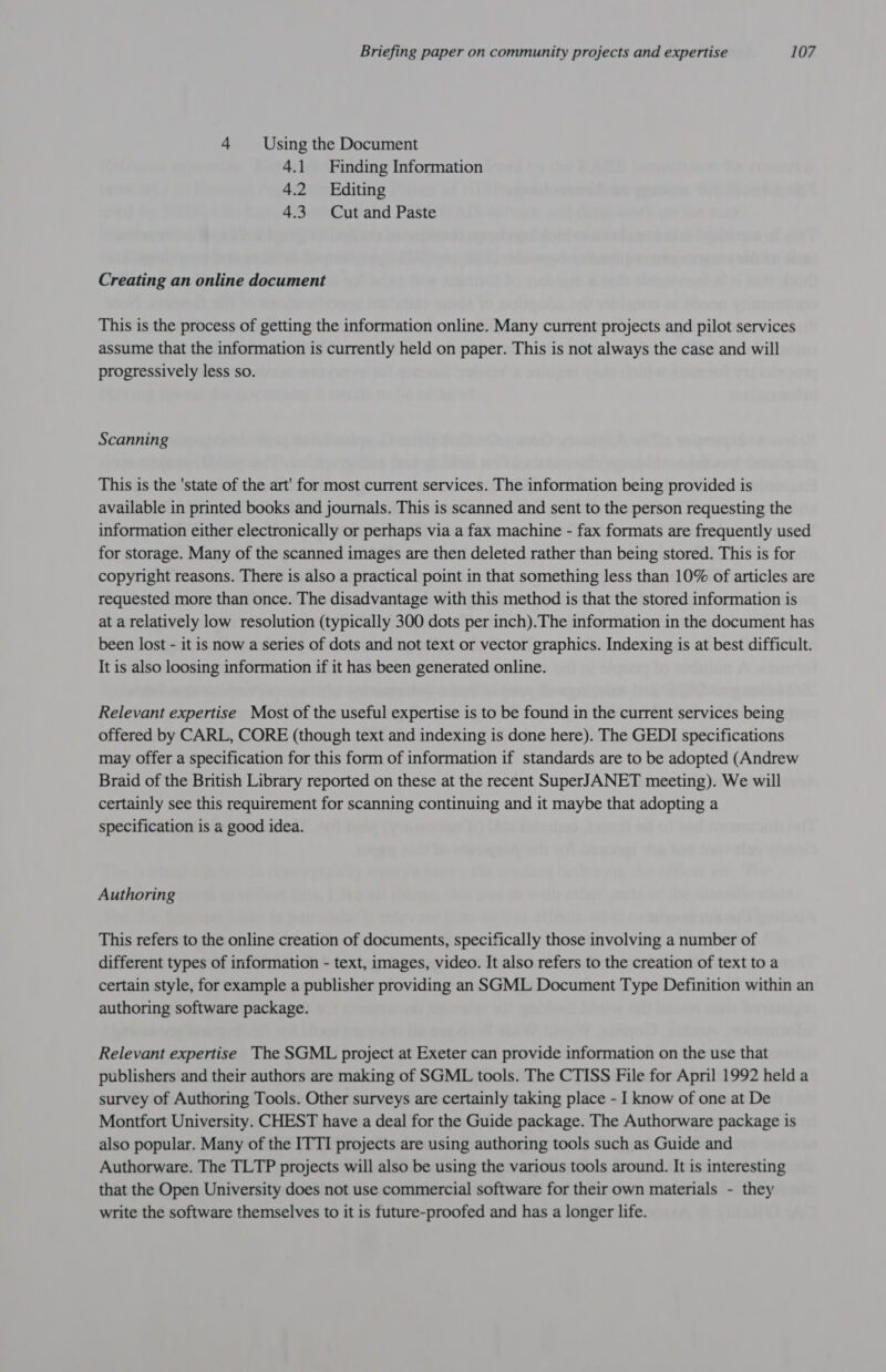 4 Using the Document 4.1 Finding Information 4.2 Editing 4.3 Cut and Paste Creating an online document This is the process of getting the information online. Many current projects and pilot services assume that the information is currently held on paper. This is not always the case and will progressively less so. Scanning This is the 'state of the art' for most current services. The information being provided is available in printed books and journals. This is scanned and sent to the person requesting the information either electronically or perhaps via a fax machine - fax formats are frequently used for storage. Many of the scanned images are then deleted rather than being stored. This is for copyright reasons. There is also a practical point in that something less than 10% of articles are requested more than once. The disadvantage with this method is that the stored information is at a relatively low resolution (typically 300 dots per inch).The information in the document has been lost - it is now a series of dots and not text or vector graphics. Indexing is at best difficult. It is also loosing information if it has been generated online. Relevant expertise Most of the useful expertise is to be found in the current services being offered by CARL, CORE (though text and indexing is done here). The GEDI specifications may offer a specification for this form of information if standards are to be adopted (Andrew Braid of the British Library reported on these at the recent SuperJANET meeting). We will certainly see this requirement for scanning continuing and it maybe that adopting a specification is a good idea. Authoring This refers to the online creation of documents, specifically those involving a number of different types of information - text, images, video. It also refers to the creation of text to a certain style, for example a publisher providing an SGML Document Type Definition within an authoring software package. Relevant expertise The SGML project at Exeter can provide information on the use that publishers and their authors are making of SGML tools. The CTISS File for April 1992 held a survey of Authoring Tools. Other surveys are certainly taking place - I know of one at De Montfort University. CHEST have a deal for the Guide package. The Authorware package is also popular. Many of the ITTI projects are using authoring tools such as Guide and Authorware. The TLTP projects will also be using the various tools around. It is interesting that the Open University does not use commercial software for their own materials - they write the software themselves to it is future-proofed and has a longer life.
