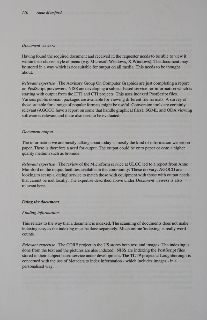 Document viewers Having found the required document and received it, the requester needs to be able to view it within their chosen style of menu (e.g. Microsoft Windows, X Windows). The document may be stored in a way which is not suitable for output on all media. This needs to be thought about. Relevant expertise The Advisory Group On Computer Graphics are just completing a report on PostScript previewers. NISS are developing a subject-based service for information which is starting with output from the ITTI and CTI projects. This uses indexed PostScript files. Various public domain packages are available for viewing different file formats. A survey of those suitable for a range of popular formats might be useful. Conversion tools are certainly relevant (AGOCG have a report on some that handle graphical files). SGML and ODA viewing software is relevant and these also need to be evaluated. Document output The information we are mostly talking about today is mostly the kind of information we see on paper. There is therefore a need for output. The output could be onto paper or onto a higher quality medium such as bromide. Relevant expertise The review of the Microform service at ULCC led to a report from Anne Mumford on the output facilities available in the community. These do vary. AGOCG are looking to set up a ‘dating’ service to match those with equipment with those with output needs that cannot be met locally. The expertise described above under Document viewers is also relevant here. Using the document Finding information This relates to the way that a document is indexed. The scanning of documents does not make indexing easy as the indexing must be done separately. Much online ‘indexing’ is really word counts. Relevant expertise The CORE project in the US stores both text and images. The indexing is done from the text and the pictures are also indexed. NISS are indexing the PostScript files stored in their subject based service under development. The TLTP project at Loughborough is concerned with the use of Metadata to index information - which includes images - in a personalised way.
