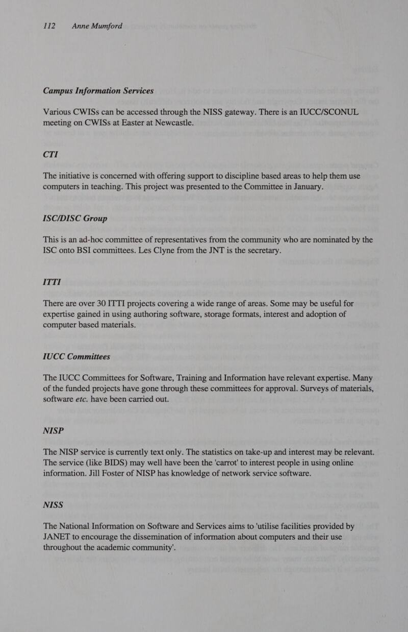 Campus Information Services Various CWISs can be accessed through the NISS gateway. There is an IUCC/SCONUL meeting on CWISs at Easter at Newcastle. CTI The initiative is concerned with offering support to discipline based areas to help them use computers in teaching. This project was presented to the Committee in January. ISC/DISC Group This is an ad-hoc committee of representatives from the community who are nominated by the ISC onto BSI committees. Les Clyne from the JNT is the secretary. ITTI There are over 30 ITTI projects covering a wide range of areas. Some may be useful for expertise gained in using authoring software, storage formats, interest and adoption of computer based materials. IUCC Committees The IUCC Committees for Software, Training and Information have relevant expertise. Many of the funded projects have gone through these committees for approval. Surveys of materials, software etc. have been carried out. NISP The NISP service is currently text only. The statistics on take-up and interest may be relevant. The service (like BIDS) may well have been the 'carrot' to interest people in using online information. Jill Foster of NISP has knowledge of network service software. NISS The National Information on Software and Services aims to ‘utilise facilities provided by JANET to encourage the dissemination of information about computers and their use throughout the academic community’.